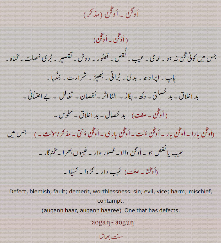 augann, ਔਗਣ, augan ,  aogan ,  Defect, blemish, fault; demerit, worthlessness. sin, evil, vice; harm; mischief, contampt;auganhar, auganhari, auganwant, auganwanti, auganhaar, auganhaari,  One that has defects. اوگن,جس میں کوئی گن نہ ہو, خامی, عیب, نقص, قصور, دوش, تقصیر, بری خصلت, گناہ, پاپ, اپرادھ, بدی, برائی, بھِڑ, شرارت, نندیا, بد اخلاق, بد خصلتی, دکھ, بگاڑ, الٹا اثر, نقصان, تغافل, بے اعتنائی, اوگن, بد خصال, بد اخلاق, منحوس, اوگن ہارا, اوگن ونت, اوگن ہاری, اوگن ونتی, جس میں عیب یا نقص ہو, اوگن والا قصور وار, عیبعں بھرا, گنہگار, اوگنا, عیب دار کڑوا, کسیلا, 

