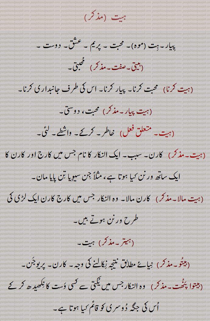  ہیت ,پِیار۔ہِت (موہ)۔ محبت ۔ پریم ۔ عشق۔ دوست ,ہیتی,  مُحبتی,ہیت کرنا, محبت کرنا۔ پیار کرنا۔ اس کی طرف جانبداری کرنا,ہیت پیار,محبت، دوستی, خاطر۔ کرکے۔ واشطے۔ لئی, کارن۔ سبب۔ ایک النکار کا نام جس میں کارج اور کارن کا ایک ساتھ ورنن کیا ہوتا ہے، مثلاً جِن سیوِیا تِن پایا مان,ہیت مالا,  کارن مالا۔ وہ النکار جس میں کارج کارن ایک لڑی کی طرح ورنن ہوتے ہیں,ہیتر,ہیتُو۔, نِیائے مطابق نتیجہ نِکالنے کی وجہ۔ کارن۔ پریوجَن,ہیتوا پَنُھت, وہ النکارجس میں یُکتی سے کسی وَست کا نِکھیدھ کر کے اُس کی جگہ دُوسری کو قائم کیا ہوتا ہے,ہیتھ,  ہیٹھ,  ہَیئَت ۔شکل۔صُورت۔ ظاہری بناوٹ۔ اوپری ساخت۔دھج۔ ڈول۔ حلیہ۔ چہرہ مہرہ۔ وضع قطع۔ سراپا ,  اُون٘ٹ کی چھوٹی سی زِین یا خُرجی,  Love, affection, fondness; partiality, het, For the sake of, on account of, with a view to,het karna,  ਹੇਤ ਕਰਨਾ,  To love, have affection (for), be fond (of); to be partial towards,het peeyaar,  ਹੇਤ ਪਿਆਰ , Love, affection, friendship,hait,  Shape,  Appearance texture,  Camel saddle,  khurji ,het , ਹੇਤ ,ਹੈਤ, hait, 