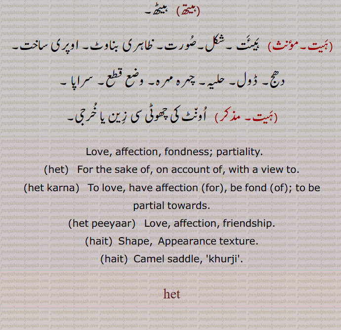  ہیت ,پِیار۔ہِت (موہ)۔ محبت ۔ پریم ۔ عشق۔ دوست ,ہیتی,  مُحبتی,ہیت کرنا, محبت کرنا۔ پیار کرنا۔ اس کی طرف جانبداری کرنا,ہیت پیار,محبت، دوستی, خاطر۔ کرکے۔ واشطے۔ لئی, کارن۔ سبب۔ ایک النکار کا نام جس میں کارج اور کارن کا ایک ساتھ ورنن کیا ہوتا ہے، مثلاً جِن سیوِیا تِن پایا مان,ہیت مالا,  کارن مالا۔ وہ النکار جس میں کارج کارن ایک لڑی کی طرح ورنن ہوتے ہیں,ہیتر,ہیتُو۔, نِیائے مطابق نتیجہ نِکالنے کی وجہ۔ کارن۔ پریوجَن,ہیتوا پَنُھت, وہ النکارجس میں یُکتی سے کسی وَست کا نِکھیدھ کر کے اُس کی جگہ دُوسری کو قائم کیا ہوتا ہے,ہیتھ,  ہیٹھ,  ہَیئَت ۔شکل۔صُورت۔ ظاہری بناوٹ۔ اوپری ساخت۔دھج۔ ڈول۔ حلیہ۔ چہرہ مہرہ۔ وضع قطع۔ سراپا ,  اُون٘ٹ کی چھوٹی سی زِین یا خُرجی,  Love, affection, fondness; partiality, het, For the sake of, on account of, with a view to,het karna,  ਹੇਤ ਕਰਨਾ,  To love, have affection (for), be fond (of); to be partial towards,het peeyaar,  ਹੇਤ ਪਿਆਰ , Love, affection, friendship,hait,  Shape,  Appearance texture,  Camel saddle,  khurji ,het , ਹੇਤ ,ਹੈਤ, hait, 
