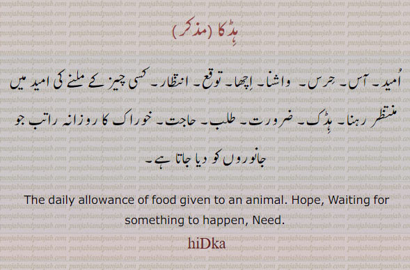   ہڈکا,hidka,  ਹਿਡਕਾ ,need,hope,The daily allowance of food given to an animal. waiting for something to happen. امید۔ آس۔ حرس۔ واشنا۔ اچھا۔ توقع۔ انتظار۔ کسی چیز کے ملنے کی امید میں منتظر رہنا۔ ہڈک۔ ضرورت۔ طلب۔ حاجت۔ خوراک کا روزانہ کا حصہ راتب جو جانوروں کو دیا جاتا ہے۔