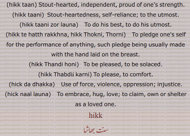   ہک, چھاتی, سینہ, ہک پکنا,ہک تان,ہک تانی,ہک تانی زور لانا,ہک تے ہتھ رکھنا,ہک تے ہتھ مارنا,ہک ٹھنڈی کرنا,ہک ٹھوکنا,ہک دا دھکا,ہک دھڑکا,ہک دے تان,ہک دے زور,ہک ڈاہنا,ہک ڈہنا,ہک ساڑنا,ہکً کڈھ کے,ہک لوہنا,ہکً نال لانا,ہل وہک پٹنا,ہک و ہک,ہک ہیکڑی کرنا,ہکو جیڈا,ہکو جیہا, جیہاں,ہکو سواں,کڑی,ہکو جت,ہکی,ہکی جند۔,ہکی دید,ہکی شکل دا,ہکی مٹھ,ہک ساہ,ہکے سروں,کے لنگی,ہکے سرائیں, breast, chest, bosom,hikk da dhakka, hikk de zor, hikk de taan, ਹਿੱਕ ਦੇ ਜੋਰ, ਹਿੱਕ ਦੇ ਤਾਨ ,hikk loohni, saaRni,hikk taan,hikk taani,hikk taani zor launa,hikk te hatth rakkhna, hikk Thokni, Thorni,hikk Thandi honi,hikk Thabdii karni,hick da dhakka, ਹਿੱਕ ਦਾ ਧੱਕਾ, hick naal launa, ਹਿੱਕ ਨਾਲ਼ ਲਾਉਣਾ,hikk, ਹਿੱਕ,  