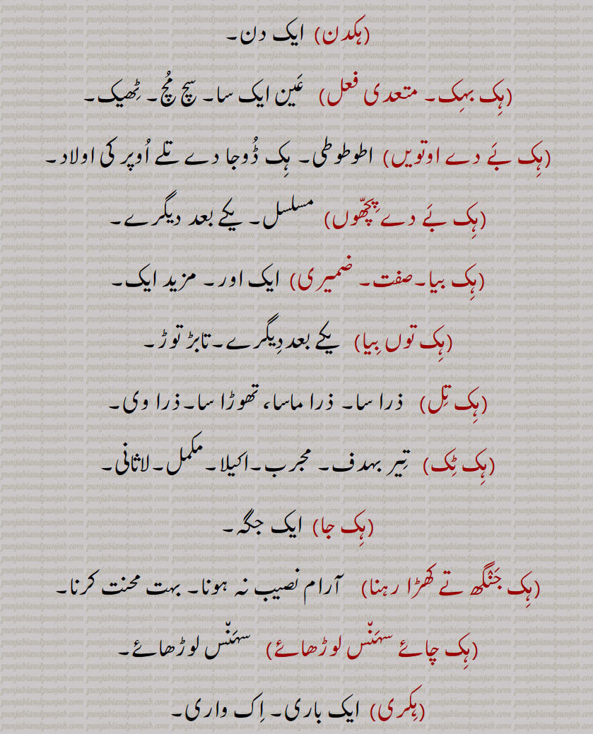 ہک,ایک,ہکا,ہک ادھ,ہکائی, ،ہکدن,ہک بہک,ہک بے دے اوتویں,ہک بے دے پچھوں,ہک بیا,ہک توں بیا,ہک تل,ہک ٹک,ہک جا,ہک جنگھ تے کھڑا رہنا,ہک چائے سہن٘س لوڑھائے,ہکری,ہک سراہ۔ سرائیں,ہک کلوانڈ,ہکلوانڈ, ہکلوانڈ,ہک کنوں ہک,ہک لاپا,ہک لاگ,ہک لنگیں,ہل مٹھ,ہک مڽیں,ہکنا,ایکوں,ہک نوں ہک,ہک نہ ہک,،,ہک وا,ہک ہتھ,ہک ہک,ہک ہکڑی,ہک ہکڑی کرنا,ہکا,ہکًا/ ہکا رت,ہکارات,ہکا کجھ,ہکا ہک,ہکاڑا,،,ہکاڑی ڈانڈ,ہکٹھا,ہکڑ,ہکڑائی,ہکڑ دکڑ,ہکڑا,ہکڑو,ہکڑو,ہکڑی, ہکری,ہکڑیاں,ہکڑیت,ہکس,،,ہکسار,ہکساہرا,ہکسے,ہکلا,ہکلاں,ہکلاپا,ہکن,ہکناں,ہکناں,ہکیناں,ہکو,،,ہکو جہیں ,ہکو جیڈے,ہکو جیہاں,ہکوجیہیں,ہکوڑا,ہکوڑکی,ہکورا,ہکو کجھ,ہک ہک کرنا,ہکی,ہکی لنگی,، ,ہکے,ہکے ہک,ہکے چھیک وچ,ہکے سراؤں,ہکے لنگے,ہکے ویلی,ہکے  ,hikk, ਹਿੱਕ,Single,  firstly,  ikk; ikko,hikk ba  hikk,hikka,hikko,hikko jeDa, hikko jeha,hikRa,hikke,hik adh,hik paase, hik kalwaND,hik taan,hikaTTha,hik kanuN hik,hik lapa,hik laag,hik moTh,hik na hik,hiko jehaan,hikka rat,hikaaRa, hikRa,hakRa,ਇੱਕੋ, ikko, hikka,ਹਿੱਕਾ, hikko,  ਇੱਕੋ, hikRa,ਹਿਕਡ਼ਾ ,hikke,  ਹਿੱਕੇ  ,hik