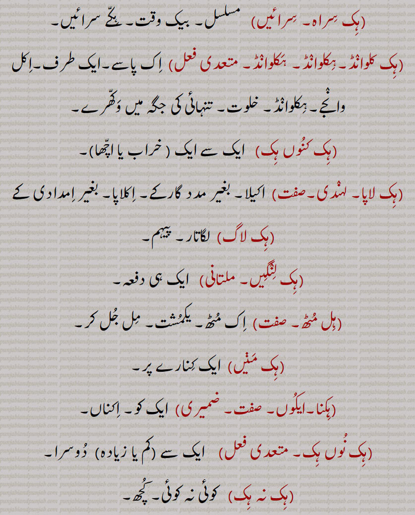 ہک,ایک,ہکا,ہک ادھ,ہکائی, ،ہکدن,ہک بہک,ہک بے دے اوتویں,ہک بے دے پچھوں,ہک بیا,ہک توں بیا,ہک تل,ہک ٹک,ہک جا,ہک جنگھ تے کھڑا رہنا,ہک چائے سہن٘س لوڑھائے,ہکری,ہک سراہ۔ سرائیں,ہک کلوانڈ,ہکلوانڈ, ہکلوانڈ,ہک کنوں ہک,ہک لاپا,ہک لاگ,ہک لنگیں,ہل مٹھ,ہک مڽیں,ہکنا,ایکوں,ہک نوں ہک,ہک نہ ہک,،,ہک وا,ہک ہتھ,ہک ہک,ہک ہکڑی,ہک ہکڑی کرنا,ہکا,ہکًا/ ہکا رت,ہکارات,ہکا کجھ,ہکا ہک,ہکاڑا,،,ہکاڑی ڈانڈ,ہکٹھا,ہکڑ,ہکڑائی,ہکڑ دکڑ,ہکڑا,ہکڑو,ہکڑو,ہکڑی, ہکری,ہکڑیاں,ہکڑیت,ہکس,،,ہکسار,ہکساہرا,ہکسے,ہکلا,ہکلاں,ہکلاپا,ہکن,ہکناں,ہکناں,ہکیناں,ہکو,،,ہکو جہیں ,ہکو جیڈے,ہکو جیہاں,ہکوجیہیں,ہکوڑا,ہکوڑکی,ہکورا,ہکو کجھ,ہک ہک کرنا,ہکی,ہکی لنگی,، ,ہکے,ہکے ہک,ہکے چھیک وچ,ہکے سراؤں,ہکے لنگے,ہکے ویلی,ہکے  ,hikk, ਹਿੱਕ,Single,  firstly,  ikk; ikko,hikk ba  hikk,hikka,hikko,hikko jeDa, hikko jeha,hikRa,hikke,hik adh,hik paase, hik kalwaND,hik taan,hikaTTha,hik kanuN hik,hik lapa,hik laag,hik moTh,hik na hik,hiko jehaan,hikka rat,hikaaRa, hikRa,hakRa,ਇੱਕੋ, ikko, hikka,ਹਿੱਕਾ, hikko,  ਇੱਕੋ, hikRa,ਹਿਕਡ਼ਾ ,hikke,  ਹਿੱਕੇ  ,hik