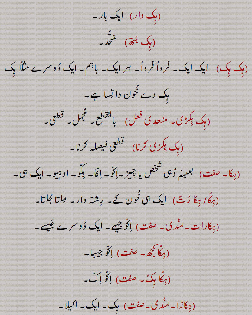 ہک,ایک,ہکا,ہک ادھ,ہکائی, ،ہکدن,ہک بہک,ہک بے دے اوتویں,ہک بے دے پچھوں,ہک بیا,ہک توں بیا,ہک تل,ہک ٹک,ہک جا,ہک جنگھ تے کھڑا رہنا,ہک چائے سہن٘س لوڑھائے,ہکری,ہک سراہ۔ سرائیں,ہک کلوانڈ,ہکلوانڈ, ہکلوانڈ,ہک کنوں ہک,ہک لاپا,ہک لاگ,ہک لنگیں,ہل مٹھ,ہک مڽیں,ہکنا,ایکوں,ہک نوں ہک,ہک نہ ہک,،,ہک وا,ہک ہتھ,ہک ہک,ہک ہکڑی,ہک ہکڑی کرنا,ہکا,ہکًا/ ہکا رت,ہکارات,ہکا کجھ,ہکا ہک,ہکاڑا,،,ہکاڑی ڈانڈ,ہکٹھا,ہکڑ,ہکڑائی,ہکڑ دکڑ,ہکڑا,ہکڑو,ہکڑو,ہکڑی, ہکری,ہکڑیاں,ہکڑیت,ہکس,،,ہکسار,ہکساہرا,ہکسے,ہکلا,ہکلاں,ہکلاپا,ہکن,ہکناں,ہکناں,ہکیناں,ہکو,،,ہکو جہیں ,ہکو جیڈے,ہکو جیہاں,ہکوجیہیں,ہکوڑا,ہکوڑکی,ہکورا,ہکو کجھ,ہک ہک کرنا,ہکی,ہکی لنگی,، ,ہکے,ہکے ہک,ہکے چھیک وچ,ہکے سراؤں,ہکے لنگے,ہکے ویلی,ہکے  ,hikk, ਹਿੱਕ,Single,  firstly,  ikk; ikko,hikk ba  hikk,hikka,hikko,hikko jeDa, hikko jeha,hikRa,hikke,hik adh,hik paase, hik kalwaND,hik taan,hikaTTha,hik kanuN hik,hik lapa,hik laag,hik moTh,hik na hik,hiko jehaan,hikka rat,hikaaRa, hikRa,hakRa,ਇੱਕੋ, ikko, hikka,ਹਿੱਕਾ, hikko,  ਇੱਕੋ, hikRa,ਹਿਕਡ਼ਾ ,hikke,  ਹਿੱਕੇ  ,hik