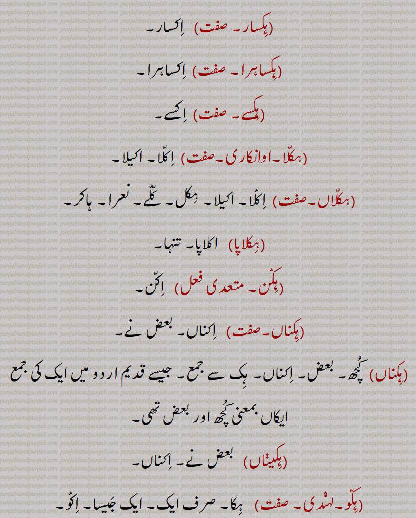 ہک,ایک,ہکا,ہک ادھ,ہکائی, ،ہکدن,ہک بہک,ہک بے دے اوتویں,ہک بے دے پچھوں,ہک بیا,ہک توں بیا,ہک تل,ہک ٹک,ہک جا,ہک جنگھ تے کھڑا رہنا,ہک چائے سہن٘س لوڑھائے,ہکری,ہک سراہ۔ سرائیں,ہک کلوانڈ,ہکلوانڈ, ہکلوانڈ,ہک کنوں ہک,ہک لاپا,ہک لاگ,ہک لنگیں,ہل مٹھ,ہک مڽیں,ہکنا,ایکوں,ہک نوں ہک,ہک نہ ہک,،,ہک وا,ہک ہتھ,ہک ہک,ہک ہکڑی,ہک ہکڑی کرنا,ہکا,ہکًا/ ہکا رت,ہکارات,ہکا کجھ,ہکا ہک,ہکاڑا,،,ہکاڑی ڈانڈ,ہکٹھا,ہکڑ,ہکڑائی,ہکڑ دکڑ,ہکڑا,ہکڑو,ہکڑو,ہکڑی, ہکری,ہکڑیاں,ہکڑیت,ہکس,،,ہکسار,ہکساہرا,ہکسے,ہکلا,ہکلاں,ہکلاپا,ہکن,ہکناں,ہکناں,ہکیناں,ہکو,،,ہکو جہیں ,ہکو جیڈے,ہکو جیہاں,ہکوجیہیں,ہکوڑا,ہکوڑکی,ہکورا,ہکو کجھ,ہک ہک کرنا,ہکی,ہکی لنگی,، ,ہکے,ہکے ہک,ہکے چھیک وچ,ہکے سراؤں,ہکے لنگے,ہکے ویلی,ہکے  ,hikk, ਹਿੱਕ,Single,  firstly,  ikk; ikko,hikk ba  hikk,hikka,hikko,hikko jeDa, hikko jeha,hikRa,hikke,hik adh,hik paase, hik kalwaND,hik taan,hikaTTha,hik kanuN hik,hik lapa,hik laag,hik moTh,hik na hik,hiko jehaan,hikka rat,hikaaRa, hikRa,hakRa,ਇੱਕੋ, ikko, hikka,ਹਿੱਕਾ, hikko,  ਇੱਕੋ, hikRa,ਹਿਕਡ਼ਾ ,hikke,  ਹਿੱਕੇ  ,hik