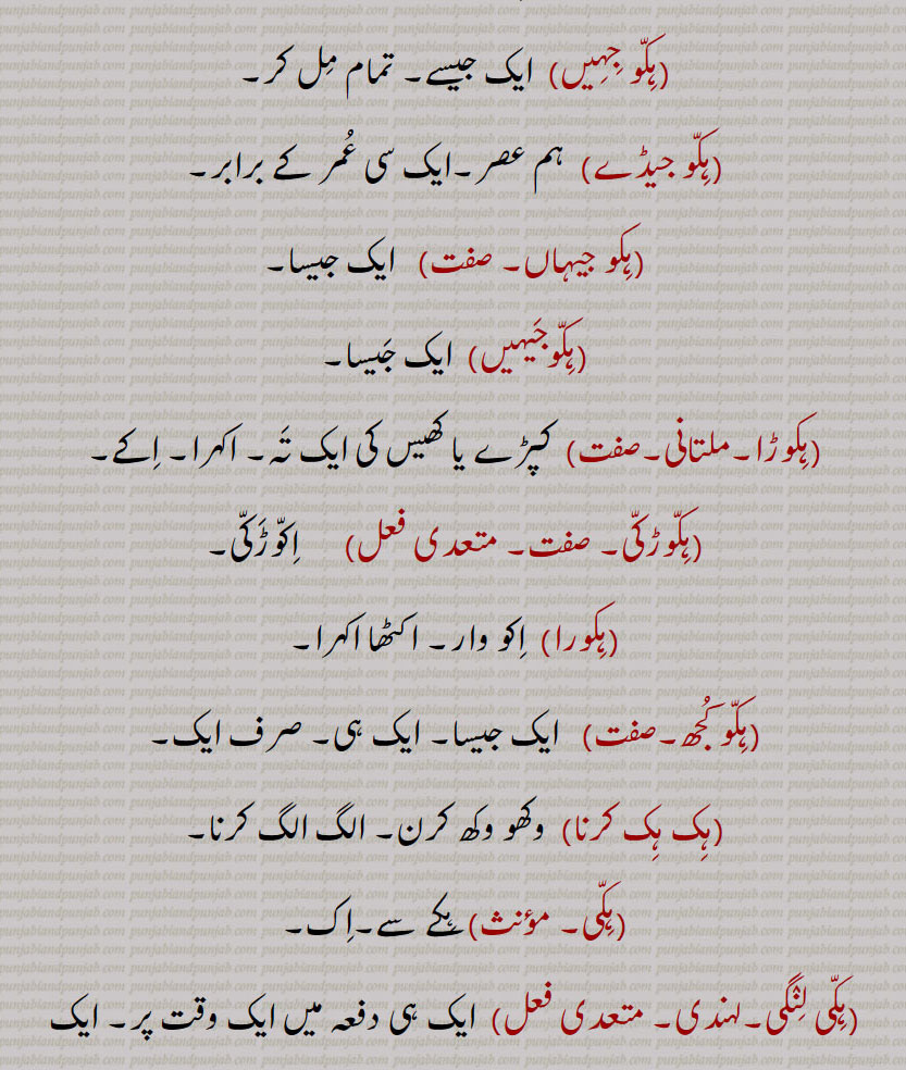ہک,ایک,ہکا,ہک ادھ,ہکائی, ،ہکدن,ہک بہک,ہک بے دے اوتویں,ہک بے دے پچھوں,ہک بیا,ہک توں بیا,ہک تل,ہک ٹک,ہک جا,ہک جنگھ تے کھڑا رہنا,ہک چائے سہن٘س لوڑھائے,ہکری,ہک سراہ۔ سرائیں,ہک کلوانڈ,ہکلوانڈ, ہکلوانڈ,ہک کنوں ہک,ہک لاپا,ہک لاگ,ہک لنگیں,ہل مٹھ,ہک مڽیں,ہکنا,ایکوں,ہک نوں ہک,ہک نہ ہک,،,ہک وا,ہک ہتھ,ہک ہک,ہک ہکڑی,ہک ہکڑی کرنا,ہکا,ہکًا/ ہکا رت,ہکارات,ہکا کجھ,ہکا ہک,ہکاڑا,،,ہکاڑی ڈانڈ,ہکٹھا,ہکڑ,ہکڑائی,ہکڑ دکڑ,ہکڑا,ہکڑو,ہکڑو,ہکڑی, ہکری,ہکڑیاں,ہکڑیت,ہکس,،,ہکسار,ہکساہرا,ہکسے,ہکلا,ہکلاں,ہکلاپا,ہکن,ہکناں,ہکناں,ہکیناں,ہکو,،,ہکو جہیں ,ہکو جیڈے,ہکو جیہاں,ہکوجیہیں,ہکوڑا,ہکوڑکی,ہکورا,ہکو کجھ,ہک ہک کرنا,ہکی,ہکی لنگی,، ,ہکے,ہکے ہک,ہکے چھیک وچ,ہکے سراؤں,ہکے لنگے,ہکے ویلی,ہکے  ,hikk, ਹਿੱਕ,Single,  firstly,  ikk; ikko,hikk ba  hikk,hikka,hikko,hikko jeDa, hikko jeha,hikRa,hikke,hik adh,hik paase, hik kalwaND,hik taan,hikaTTha,hik kanuN hik,hik lapa,hik laag,hik moTh,hik na hik,hiko jehaan,hikka rat,hikaaRa, hikRa,hakRa,ਇੱਕੋ, ikko, hikka,ਹਿੱਕਾ, hikko,  ਇੱਕੋ, hikRa,ਹਿਕਡ਼ਾ ,hikke,  ਹਿੱਕੇ  ,hik