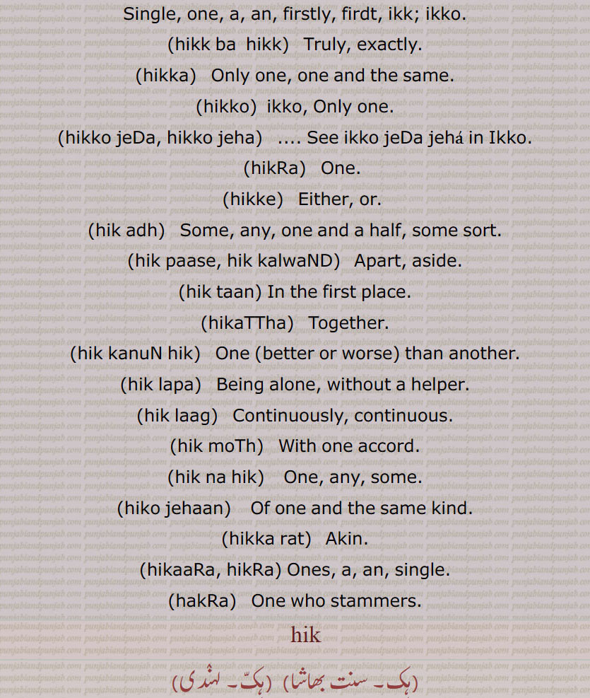 ہک,ایک,ہکا,ہک ادھ,ہکائی, ،ہکدن,ہک بہک,ہک بے دے اوتویں,ہک بے دے پچھوں,ہک بیا,ہک توں بیا,ہک تل,ہک ٹک,ہک جا,ہک جنگھ تے کھڑا رہنا,ہک چائے سہن٘س لوڑھائے,ہکری,ہک سراہ۔ سرائیں,ہک کلوانڈ,ہکلوانڈ, ہکلوانڈ,ہک کنوں ہک,ہک لاپا,ہک لاگ,ہک لنگیں,ہل مٹھ,ہک مڽیں,ہکنا,ایکوں,ہک نوں ہک,ہک نہ ہک,،,ہک وا,ہک ہتھ,ہک ہک,ہک ہکڑی,ہک ہکڑی کرنا,ہکا,ہکًا/ ہکا رت,ہکارات,ہکا کجھ,ہکا ہک,ہکاڑا,،,ہکاڑی ڈانڈ,ہکٹھا,ہکڑ,ہکڑائی,ہکڑ دکڑ,ہکڑا,ہکڑو,ہکڑو,ہکڑی, ہکری,ہکڑیاں,ہکڑیت,ہکس,،,ہکسار,ہکساہرا,ہکسے,ہکلا,ہکلاں,ہکلاپا,ہکن,ہکناں,ہکناں,ہکیناں,ہکو,،,ہکو جہیں ,ہکو جیڈے,ہکو جیہاں,ہکوجیہیں,ہکوڑا,ہکوڑکی,ہکورا,ہکو کجھ,ہک ہک کرنا,ہکی,ہکی لنگی,، ,ہکے,ہکے ہک,ہکے چھیک وچ,ہکے سراؤں,ہکے لنگے,ہکے ویلی,ہکے  ,hikk, ਹਿੱਕ,Single,  firstly,  ikk; ikko,hikk ba  hikk,hikka,hikko,hikko jeDa, hikko jeha,hikRa,hikke,hik adh,hik paase, hik kalwaND,hik taan,hikaTTha,hik kanuN hik,hik lapa,hik laag,hik moTh,hik na hik,hiko jehaan,hikka rat,hikaaRa, hikRa,hakRa,ਇੱਕੋ, ikko, hikka,ਹਿੱਕਾ, hikko,  ਇੱਕੋ, hikRa,ਹਿਕਡ਼ਾ ,hikke,  ਹਿੱਕੇ  ,hik