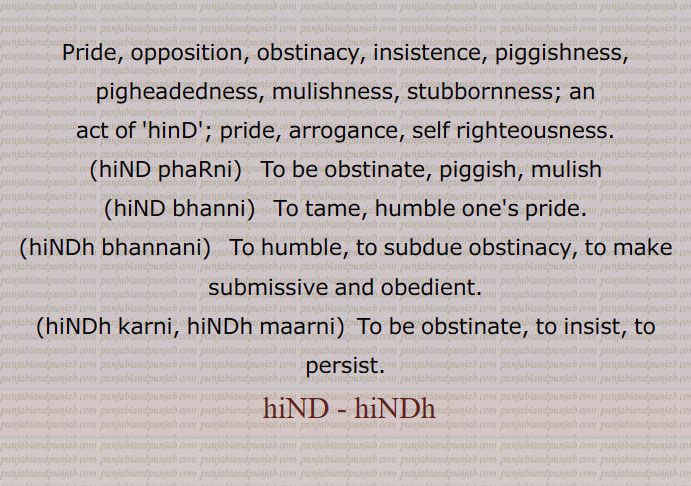    ہنڈ, ہنڈھ,آکڑ, ضد ,ہٹھ,ہنڈ بھننا,ہنڈ بھننی ,ہنڈ بھننانی,ہنڈ پھڑنی,ہنڈ کرنی, ہنڈ مارنی,ہنڈو,ہنڈی, اڑی خور,اڑبھ,اڑیل, ہاٹھی,Pride, opposition, obstinacy, piggishness,pride,hiND phaRni,  ਹਿੰਡ ਫੜਨੀ,hiND bhanni,  ਹਿੰਡ ਭੰਨਣੀ ,To tame, ,hiNDh bhannani, obedient,hiNDh karni, hiNDh maarni, to persist,hiND, hiNDh, ਹਿੰਡ, ਹਿੰਢ , 