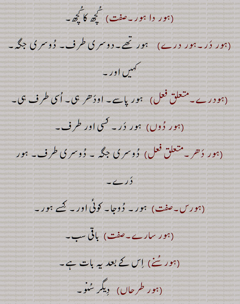   سارے, ہور سُنے, ہور طرحاں, ہور طرحاں, ہورِک ,ہور کوئی,ہور کِویں, ہور کی, ہور کی کہاں, ہورناں, ہور نَہ, ہورنِیں, ہوروطور, ہور وی,ہور بھی,ہور بی, ہور ہی, ہوری, ہور شَے, ہوراں,  ہُراں , ہونیں ,ہوڑِیں, ہوریں, ہُریں , ہونی ,ہونِیں,ہوریں,ہوراں,ہورویں , hordar,  hordhar,  horthe, horda, horhi, hor ki, hor koi, hor ki kahaaN, hornaaN, hornooN, hor shaiy, hor saare, hor suno, hor toN hor, horwi ,horvi, horaaN, horeeN, horotor, horas, hor kujh, hor the, hor dar, hor dare, horna, horweiN, hor,ਹੋਰ ,ਹੋਰਾਂ ,  ਹੋਰੀਂ , ਹੋਰੀ ,ਹੋਰਨਾਂ , ਹੋਰਨੀਂ , ਹੋਰੋਤੋਰ, ਹੂਰਾ, ਹੋਰਸ, ਹੋਰ ਕੁਝ, ਹੋਰ ਥਹਿ, ਹੋਰ ਥੇ, ਹੋਰ ਦਰ, ਹੋਰ ਦਰੇ , ਹੋਰਨਾ, ਹੋਰਵੇਂ , ,ہور تھہ,   ہور در,  ہور دوں, ہور دھر,  ہور سنے,   ہورک , ہور کویں, ہور نہ, ہورنیں,  ہور شے,   ہراں ,  ہوڑیں,  ہریں   