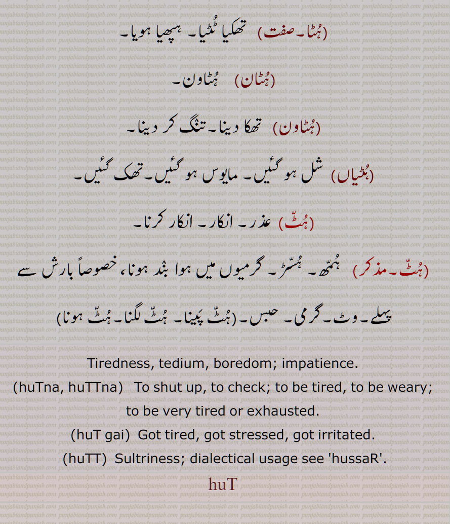   ہُٹ ,hut,ਹੁਟ,ਹੁੱਟ,ہٹ, ہُٹّ,ہُٹ,تھکاوٹ,ہپھا,ہٹ گھٹ جانا,تھک کر,ہٹ پینا,ہٹ جانا, تھک جانا,,ہٹنا,ہٹ گئی, تنگ آ گئی,ہٹیا,   تھکا ہوا,ہٹیائیا,ہٹڑیا,ہٹڑی,ہٹ ہٹ,ہٹا,ہٹان,ہٹاون,ہٹیاں,شل ہو گئیں, مایوس ہو گئیں,ہٹ, انکار, ہمھ,گرمی, حبس,ہٹ پینا, ہٹ لگنا,ہٹ ہونا,Tiredness, tedium, boredom; impatience,huTna, huTTna,   To shut up,huT gai,  Got tired,huTT,  Sultriness, huT,ਹੁਟ, ਹੁੱਟ, ਹੁੱਟਣਾ