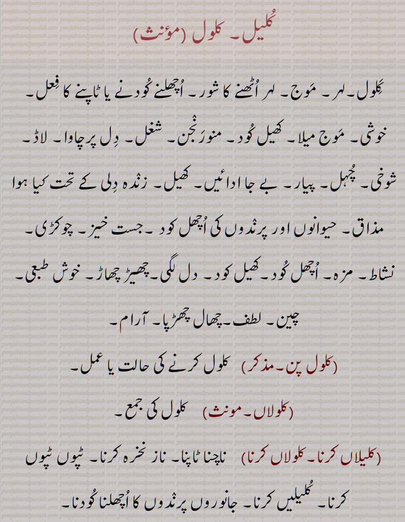 کلیل, کلول , کلول, موج, اچھلنے کُودنے یا ٹاپنے کا فعل,موج میلا, زندہ دِلی کے تحت کیا ہوا مذاق, حیوانوں اور پرندوں کی اچھل کود , دل لگی, چھال چھڑپا, آرام, کلول پن, کلولاں, کلیلاں کرنا۔کلولاں کرنا, کلیلیں کرنا۔ جانوروں پرندوں کا اچھلنا کودنا,کلیلنی,کلولنا,کلیل وِچّ غلیل لگنا, کلیل وِچّ غلیل مارنا,کلیلی,بےچینی,تڑپھن, درد,کچیچی,کلیلی چڑھنا,  غصہ چڑھنا, Wantonness, friskiness; recreation, diversion; Jumping and leaping of animals and birds, kalol, ਕਲੋਲ  