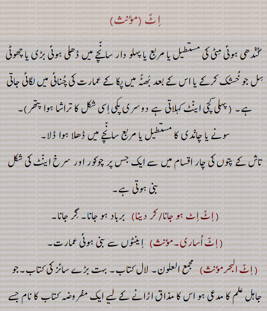     ,اٹ,  اینٹ, کچی اینٹ, پکی  اینٹ,اِٹ اِٹ ہو جانا/ کر دینا, اٹ اساری,اٹ البح,اٹ پٹدے نُوں پتھر تیار رکھنا,اٹ  چُکدے نوں پتھر چکنا, اٹ دا جواب پتھر نال دینا,اٹ روڑا,اِٹ سٹ کے لڑنا, اِٹّ کتے دا وَیر, اِٹّ کَھڑِکّا, کھڑکان, اٹ کھڑِکا لانا,اٹ  کھڑکانا, اٹ  کھڑکاؤ, اٹ لانا,اٹ لگنا, اٹ لگی ہونا,اٹ نال اٹ کھڑکانا, اٹ نال اٹ وجنا/ وجانا/ وجا دینا, اٹ وٹا,اِٹاں پتھنیاں, اِٹن پِٹن,اٹوروڑا, A brick,  slab, gold or silver  bar, itt khharaka, ਇੱਟ ਖੜੱਕਾ , itt khharkaun, A kind of play, itt khharkauna, itt naal itt khharkauni /  wajauni,itt naal itt wajjni, ittaan patthniaan, itt sitt, itt rora, itt watta, ਇੱਟ ਰੋੜਾ, ਇੱਟ ਵੱਟਾ , ਇੱਟ,