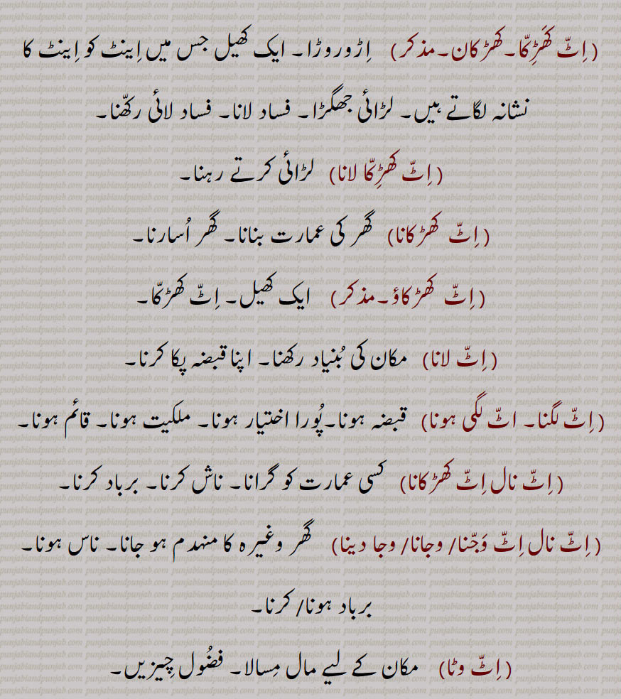     ,اٹ,  اینٹ, کچی اینٹ, پکی  اینٹ,اِٹ اِٹ ہو جانا/ کر دینا, اٹ اساری,اٹ البح,اٹ پٹدے نُوں پتھر تیار رکھنا,اٹ  چُکدے نوں پتھر چکنا, اٹ دا جواب پتھر نال دینا,اٹ روڑا,اِٹ سٹ کے لڑنا, اِٹّ کتے دا وَیر, اِٹّ کَھڑِکّا, کھڑکان, اٹ کھڑِکا لانا,اٹ  کھڑکانا, اٹ  کھڑکاؤ, اٹ لانا,اٹ لگنا, اٹ لگی ہونا,اٹ نال اٹ کھڑکانا, اٹ نال اٹ وجنا/ وجانا/ وجا دینا, اٹ وٹا,اِٹاں پتھنیاں, اِٹن پِٹن,اٹوروڑا, A brick,  slab, gold or silver  bar, itt khharaka, ਇੱਟ ਖੜੱਕਾ , itt khharkaun, A kind of play, itt khharkauna, itt naal itt khharkauni /  wajauni,itt naal itt wajjni, ittaan patthniaan, itt sitt, itt rora, itt watta, ਇੱਟ ਰੋੜਾ, ਇੱਟ ਵੱਟਾ , ਇੱਟ,