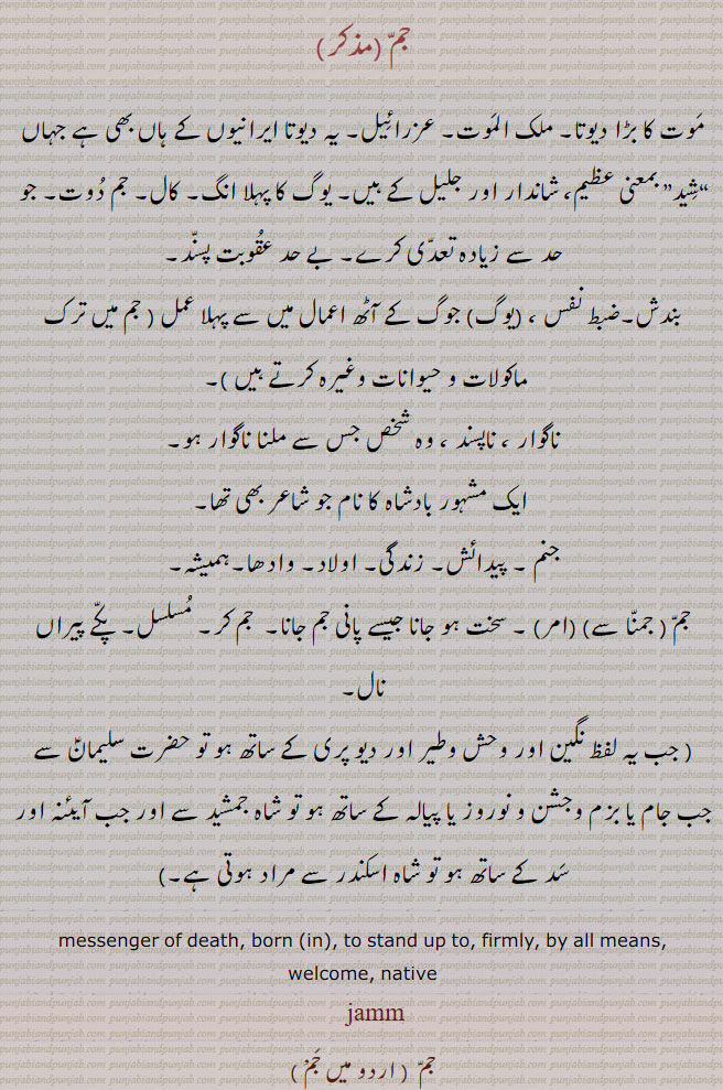  jam, jamm,ਜਮ, Yam, The angel of death,  messenger of death; god of death, yama; also  death, ਜਮਕਾਲ, ਜਮ,
  بادشاہ , جمشید, حضرت سلیمان,جم ثانی ،جن پری نگیں، آئینہ اور سدّ کے ،ساتھ , شاہ اسکندر , بڑا بادشاہ  ,موت ملک الموت , ناگوار , ناپسند ، وہ شخص جس سے ملنا ناگوار ہو ,جنم, پیدائش, زندگی, اولاد, سخت ہو جانا, جم کر, مسلسل,, جم دوت, کال, عقوبت پسند, جم 