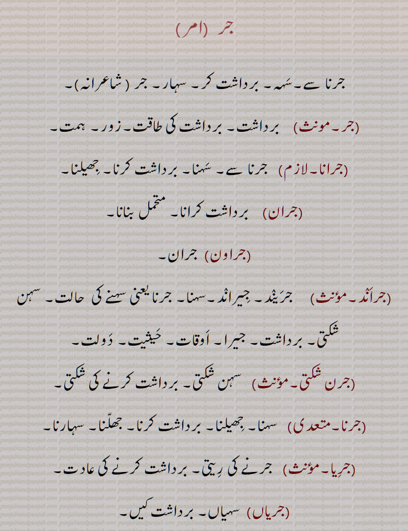   جر , جرنا سے,سہہ, برداشت کر, سہار,, جرانا,جران,جراون,جراند,جرن شکتی,جرنا,جریا,جریاں,جریند,جرن,جرے,جراں,جردا,جرساں,جر جانا,,جر کے,جر کے کھانا,جر لون,,جریجنا,جرنا,جراٹھا,جرانا,جراند,جرائے,جرلاون,جر جر,جرجرا,,جر,جر جیوکا,جرا,بڑھاپا, کھجور کے درخت کی ایک قسم,جرا آتر,جرا اوستھا,جرا مرا,جرادھی,جروآ,جروانا,جروانا,جری,جرٖیا,جروانا,جروانا,جروانہ,زور والا, بلوان,جسیم, تنومند,جراسندھ,جرکا,جرکا, زور, ہمت, حوصلہ,جرا,ذرا,تھوڑا,جرا جنا,جروٹھا,جری, ایٹم,جرے,جری,جری,سونے اور چاندی کی تار,جری بادلا,میرے یار دی جری جری,جروان,مذکر,قبرستان,جراند,جراح,سرجن,جراحی,جراریوں,  جرارہ, عقرب برج, زنگ,جرجرن,جر,جر جر, ایک قسم کا باریک کپڑا,,  ٹھنڈ,جرابرا, ناک بہنا, زکام, ,جراٹھرا,جراٹھڑا, بخار,تاپ,جرن, ٹھنڈ لگنا, From 'jarna' ; to suffer, to bear with equanimity, to sustain, endure.,jar,jaraana,jaraaNd,jarn shakti, jarna,jariya,jariyaaN,jaran,jar jaana,jar ke,,jar ke  khhaana,jar lawan,jareejna,jarna,,  To burn, to rot,jaraana,,jaraand,jaraay,jarlaawan,jar,  Old age,  jariya, jarjeewaka,jara, Frailty or weakness due to aging; also a demon; a type of palm tree,jara aatur,jara aawastha,jara mura,jaraadhi,   Disease of aging.,jarwa,jaraana,jari,jirwaan, jiraand, Cemetery, graveyard,,jaraah, Surgeon,jaraahi,jaraarioN,  Scorpio (astrological sign),jar,  Rust, , gold ,,jarjaran,jar,  Tear or rip in cloth,jar,jar jar,jar jara,  A little, ,jara,zara,jara jara, jara jara kar ke,jara koo jara si,jara di jara,jara bhar),jari,  An atom,,jara jinna,jara bara,jirna, jaran,jara siNdh,jarwaana, jarwaani, powerful,jara siNdh,  The name of a fabled king,,jari,jari baadla,Gold and silver thread,mere yaar di jari jari),jar, ਜਰਵਾਣਾ, ਜਰ , Mimusops Kauki ,ਜਰਾ,ਜਰਾਹ,ਜਰਾਹੀ,ਜਰਨਾ,  ਜਰਵਾਣੀ , ਜਡ਼ਯਾਂ ,ਜਰੀ 
  