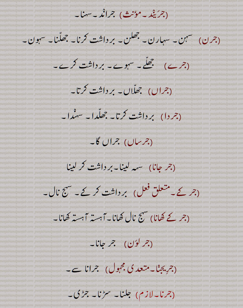   جر , جرنا سے,سہہ, برداشت کر, سہار,, جرانا,جران,جراون,جراند,جرن شکتی,جرنا,جریا,جریاں,جریند,جرن,جرے,جراں,جردا,جرساں,جر جانا,,جر کے,جر کے کھانا,جر لون,,جریجنا,جرنا,جراٹھا,جرانا,جراند,جرائے,جرلاون,جر جر,جرجرا,,جر,جر جیوکا,جرا,بڑھاپا, کھجور کے درخت کی ایک قسم,جرا آتر,جرا اوستھا,جرا مرا,جرادھی,جروآ,جروانا,جروانا,جری,جرٖیا,جروانا,جروانا,جروانہ,زور والا, بلوان,جسیم, تنومند,جراسندھ,جرکا,جرکا, زور, ہمت, حوصلہ,جرا,ذرا,تھوڑا,جرا جنا,جروٹھا,جری, ایٹم,جرے,جری,جری,سونے اور چاندی کی تار,جری بادلا,میرے یار دی جری جری,جروان,مذکر,قبرستان,جراند,جراح,سرجن,جراحی,جراریوں,  جرارہ, عقرب برج, زنگ,جرجرن,جر,جر جر, ایک قسم کا باریک کپڑا,,  ٹھنڈ,جرابرا, ناک بہنا, زکام, ,جراٹھرا,جراٹھڑا, بخار,تاپ,جرن, ٹھنڈ لگنا, From 'jarna' ; to suffer, to bear with equanimity, to sustain, endure.,jar,jaraana,jaraaNd,jarn shakti, jarna,jariya,jariyaaN,jaran,jar jaana,jar ke,,jar ke  khhaana,jar lawan,jareejna,jarna,,  To burn, to rot,jaraana,,jaraand,jaraay,jarlaawan,jar,  Old age,  jariya, jarjeewaka,jara, Frailty or weakness due to aging; also a demon; a type of palm tree,jara aatur,jara aawastha,jara mura,jaraadhi,   Disease of aging.,jarwa,jaraana,jari,jirwaan, jiraand, Cemetery, graveyard,,jaraah, Surgeon,jaraahi,jaraarioN,  Scorpio (astrological sign),jar,  Rust, , gold ,,jarjaran,jar,  Tear or rip in cloth,jar,jar jar,jar jara,  A little, ,jara,zara,jara jara, jara jara kar ke,jara koo jara si,jara di jara,jara bhar),jari,  An atom,,jara jinna,jara bara,jirna, jaran,jara siNdh,jarwaana, jarwaani, powerful,jara siNdh,  The name of a fabled king,,jari,jari baadla,Gold and silver thread,mere yaar di jari jari),jar, ਜਰਵਾਣਾ, ਜਰ , Mimusops Kauki ,ਜਰਾ,ਜਰਾਹ,ਜਰਾਹੀ,ਜਰਨਾ,  ਜਰਵਾਣੀ , ਜਡ਼ਯਾਂ ,ਜਰੀ 
  