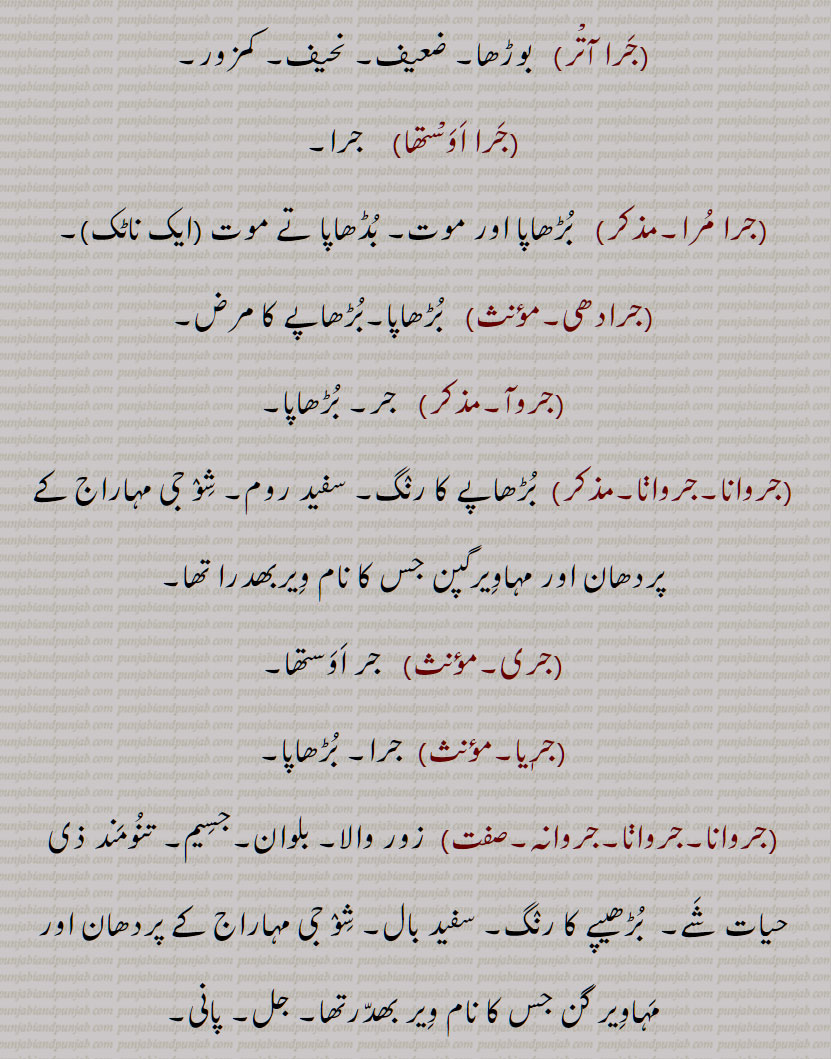   جر , جرنا سے,سہہ, برداشت کر, سہار,, جرانا,جران,جراون,جراند,جرن شکتی,جرنا,جریا,جریاں,جریند,جرن,جرے,جراں,جردا,جرساں,جر جانا,,جر کے,جر کے کھانا,جر لون,,جریجنا,جرنا,جراٹھا,جرانا,جراند,جرائے,جرلاون,جر جر,جرجرا,,جر,جر جیوکا,جرا,بڑھاپا, کھجور کے درخت کی ایک قسم,جرا آتر,جرا اوستھا,جرا مرا,جرادھی,جروآ,جروانا,جروانا,جری,جرٖیا,جروانا,جروانا,جروانہ,زور والا, بلوان,جسیم, تنومند,جراسندھ,جرکا,جرکا, زور, ہمت, حوصلہ,جرا,ذرا,تھوڑا,جرا جنا,جروٹھا,جری, ایٹم,جرے,جری,جری,سونے اور چاندی کی تار,جری بادلا,میرے یار دی جری جری,جروان,مذکر,قبرستان,جراند,جراح,سرجن,جراحی,جراریوں,  جرارہ, عقرب برج, زنگ,جرجرن,جر,جر جر, ایک قسم کا باریک کپڑا,,  ٹھنڈ,جرابرا, ناک بہنا, زکام, ,جراٹھرا,جراٹھڑا, بخار,تاپ,جرن, ٹھنڈ لگنا, From 'jarna' ; to suffer, to bear with equanimity, to sustain, endure.,jar,jaraana,jaraaNd,jarn shakti, jarna,jariya,jariyaaN,jaran,jar jaana,jar ke,,jar ke  khhaana,jar lawan,jareejna,jarna,,  To burn, to rot,jaraana,,jaraand,jaraay,jarlaawan,jar,  Old age,  jariya, jarjeewaka,jara, Frailty or weakness due to aging; also a demon; a type of palm tree,jara aatur,jara aawastha,jara mura,jaraadhi,   Disease of aging.,jarwa,jaraana,jari,jirwaan, jiraand, Cemetery, graveyard,,jaraah, Surgeon,jaraahi,jaraarioN,  Scorpio (astrological sign),jar,  Rust, , gold ,,jarjaran,jar,  Tear or rip in cloth,jar,jar jar,jar jara,  A little, ,jara,zara,jara jara, jara jara kar ke,jara koo jara si,jara di jara,jara bhar),jari,  An atom,,jara jinna,jara bara,jirna, jaran,jara siNdh,jarwaana, jarwaani, powerful,jara siNdh,  The name of a fabled king,,jari,jari baadla,Gold and silver thread,mere yaar di jari jari),jar, ਜਰਵਾਣਾ, ਜਰ , Mimusops Kauki ,ਜਰਾ,ਜਰਾਹ,ਜਰਾਹੀ,ਜਰਨਾ,  ਜਰਵਾਣੀ , ਜਡ਼ਯਾਂ ,ਜਰੀ 
  