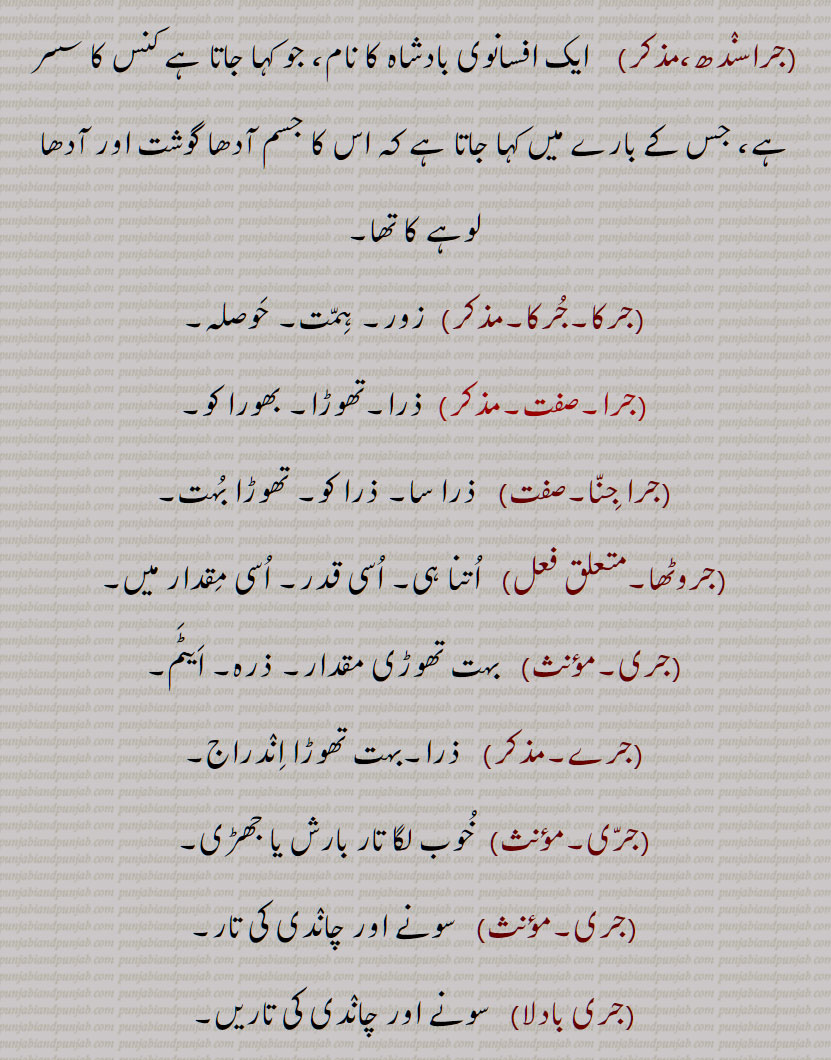  جر , جرنا سے,سہہ, برداشت کر, سہار,, جرانا,جران,جراون,جراند,جرن شکتی,جرنا,جریا,جریاں,جریند,جرن,جرے,جراں,جردا,جرساں,جر جانا,,جر کے,جر کے کھانا,جر لون,,جریجنا,جرنا,جراٹھا,جرانا,جراند,جرائے,جرلاون,جر جر,جرجرا,,جر,جر جیوکا,جرا,بڑھاپا, کھجور کے درخت کی ایک قسم,جرا آتر,جرا اوستھا,جرا مرا,جرادھی,جروآ,جروانا,جروانا,جری,جرٖیا,جروانا,جروانا,جروانہ,زور والا, بلوان,جسیم, تنومند,جراسندھ,جرکا,جرکا, زور, ہمت, حوصلہ,جرا,ذرا,تھوڑا,جرا جنا,جروٹھا,جری, ایٹم,جرے,جری,جری,سونے اور چاندی کی تار,جری بادلا,میرے یار دی جری جری,جروان,مذکر,قبرستان,جراند,جراح,سرجن,جراحی,جراریوں,  جرارہ, عقرب برج, زنگ,جرجرن,جر,جر جر, ایک قسم کا باریک کپڑا,,  ٹھنڈ,جرابرا, ناک بہنا, زکام, ,جراٹھرا,جراٹھڑا, بخار,تاپ,جرن, ٹھنڈ لگنا, From 'jarna' ; to suffer, to bear with equanimity, to sustain, endure.,jar,jaraana,jaraaNd,jarn shakti, jarna,jariya,jariyaaN,jaran,jar jaana,jar ke,,jar ke  khhaana,jar lawan,jareejna,jarna,,  To burn, to rot,jaraana,,jaraand,jaraay,jarlaawan,jar,  Old age,  jariya, jarjeewaka,jara, Frailty or weakness due to aging; also a demon; a type of palm tree,jara aatur,jara aawastha,jara mura,jaraadhi,   Disease of aging.,jarwa,jaraana,jari,jirwaan, jiraand, Cemetery, graveyard,,jaraah, Surgeon,jaraahi,jaraarioN,  Scorpio (astrological sign),jar,  Rust, , gold ,,jarjaran,jar,  Tear or rip in cloth,jar,jar jar,jar jara,  A little, ,jara,zara,jara jara, jara jara kar ke,jara koo jara si,jara di jara,jara bhar),jari,  An atom,,jara jinna,jara bara,jirna, jaran,jara siNdh,jarwaana, jarwaani, powerful,jara siNdh,  The name of a fabled king,,jari,jari baadla,Gold and silver thread,mere yaar di jari jari),jar, ਜਰਵਾਣਾ, ਜਰ , Mimusops Kauki ,ਜਰਾ,ਜਰਾਹ,ਜਰਾਹੀ,ਜਰਨਾ,  ਜਰਵਾਣੀ , ਜਡ਼ਯਾਂ ,ਜਰੀ 
  