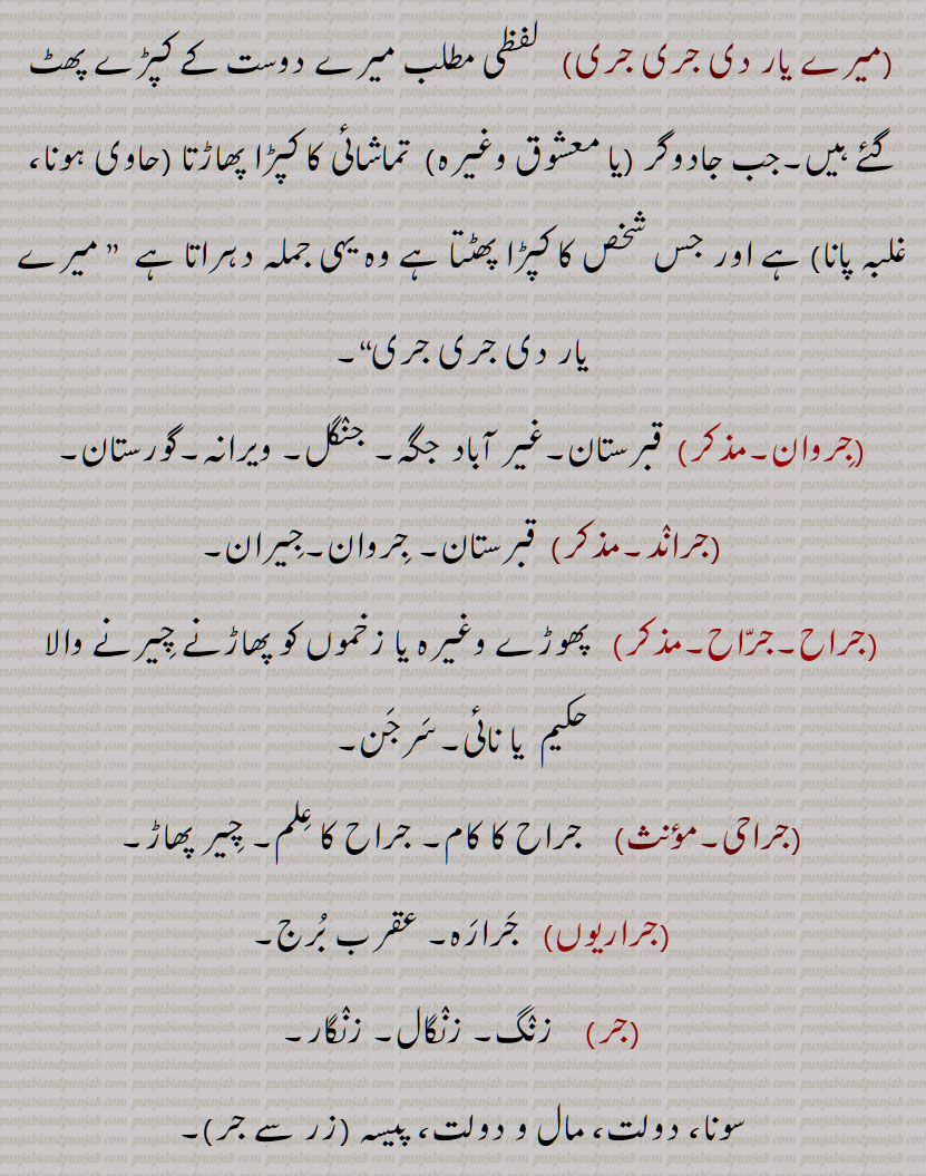   جر , جرنا سے,سہہ, برداشت کر, سہار,, جرانا,جران,جراون,جراند,جرن شکتی,جرنا,جریا,جریاں,جریند,جرن,جرے,جراں,جردا,جرساں,جر جانا,,جر کے,جر کے کھانا,جر لون,,جریجنا,جرنا,جراٹھا,جرانا,جراند,جرائے,جرلاون,جر جر,جرجرا,,جر,جر جیوکا,جرا,بڑھاپا, کھجور کے درخت کی ایک قسم,جرا آتر,جرا اوستھا,جرا مرا,جرادھی,جروآ,جروانا,جروانا,جری,جرٖیا,جروانا,جروانا,جروانہ,زور والا, بلوان,جسیم, تنومند,جراسندھ,جرکا,جرکا, زور, ہمت, حوصلہ,جرا,ذرا,تھوڑا,جرا جنا,جروٹھا,جری, ایٹم,جرے,جری,جری,سونے اور چاندی کی تار,جری بادلا,میرے یار دی جری جری,جروان,مذکر,قبرستان,جراند,جراح,سرجن,جراحی,جراریوں,  جرارہ, عقرب برج, زنگ,جرجرن,جر,جر جر, ایک قسم کا باریک کپڑا,,  ٹھنڈ,جرابرا, ناک بہنا, زکام, ,جراٹھرا,جراٹھڑا, بخار,تاپ,جرن, ٹھنڈ لگنا, From 'jarna' ; to suffer, to bear with equanimity, to sustain, endure.,jar,jaraana,jaraaNd,jarn shakti, jarna,jariya,jariyaaN,jaran,jar jaana,jar ke,,jar ke  khhaana,jar lawan,jareejna,jarna,,  To burn, to rot,jaraana,,jaraand,jaraay,jarlaawan,jar,  Old age,  jariya, jarjeewaka,jara, Frailty or weakness due to aging; also a demon; a type of palm tree,jara aatur,jara aawastha,jara mura,jaraadhi,   Disease of aging.,jarwa,jaraana,jari,jirwaan, jiraand, Cemetery, graveyard,,jaraah, Surgeon,jaraahi,jaraarioN,  Scorpio (astrological sign),jar,  Rust, , gold ,,jarjaran,jar,  Tear or rip in cloth,jar,jar jar,jar jara,  A little, ,jara,zara,jara jara, jara jara kar ke,jara koo jara si,jara di jara,jara bhar),jari,  An atom,,jara jinna,jara bara,jirna, jaran,jara siNdh,jarwaana, jarwaani, powerful,jara siNdh,  The name of a fabled king,,jari,jari baadla,Gold and silver thread,mere yaar di jari jari),jar, ਜਰਵਾਣਾ, ਜਰ , Mimusops Kauki ,ਜਰਾ,ਜਰਾਹ,ਜਰਾਹੀ,ਜਰਨਾ,  ਜਰਵਾਣੀ , ਜਡ਼ਯਾਂ ,ਜਰੀ 
  
