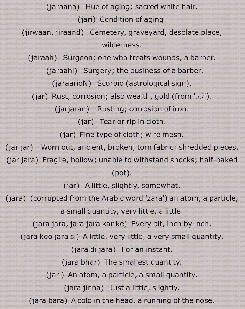   جر , جرنا سے,سہہ, برداشت کر, سہار,, جرانا,جران,جراون,جراند,جرن شکتی,جرنا,جریا,جریاں,جریند,جرن,جرے,جراں,جردا,جرساں,جر جانا,,جر کے,جر کے کھانا,جر لون,,جریجنا,جرنا,جراٹھا,جرانا,جراند,جرائے,جرلاون,جر جر,جرجرا,,جر,جر جیوکا,جرا,بڑھاپا, کھجور کے درخت کی ایک قسم,جرا آتر,جرا اوستھا,جرا مرا,جرادھی,جروآ,جروانا,جروانا,جری,جرٖیا,جروانا,جروانا,جروانہ,زور والا, بلوان,جسیم, تنومند,جراسندھ,جرکا,جرکا, زور, ہمت, حوصلہ,جرا,ذرا,تھوڑا,جرا جنا,جروٹھا,جری, ایٹم,جرے,جری,جری,سونے اور چاندی کی تار,جری بادلا,میرے یار دی جری جری,جروان,مذکر,قبرستان,جراند,جراح,سرجن,جراحی,جراریوں,  جرارہ, عقرب برج, زنگ,جرجرن,جر,جر جر, ایک قسم کا باریک کپڑا,,  ٹھنڈ,جرابرا, ناک بہنا, زکام, ,جراٹھرا,جراٹھڑا, بخار,تاپ,جرن, ٹھنڈ لگنا, From 'jarna' ; to suffer, to bear with equanimity, to sustain, endure.,jar,jaraana,jaraaNd,jarn shakti, jarna,jariya,jariyaaN,jaran,jar jaana,jar ke,,jar ke  khhaana,jar lawan,jareejna,jarna,,  To burn, to rot,jaraana,,jaraand,jaraay,jarlaawan,jar,  Old age,  jariya, jarjeewaka,jara, Frailty or weakness due to aging; also a demon; a type of palm tree,jara aatur,jara aawastha,jara mura,jaraadhi,   Disease of aging.,jarwa,jaraana,jari,jirwaan, jiraand, Cemetery, graveyard,,jaraah, Surgeon,jaraahi,jaraarioN,  Scorpio (astrological sign),jar,  Rust, , gold ,,jarjaran,jar,  Tear or rip in cloth,jar,jar jar,jar jara,  A little, ,jara,zara,jara jara, jara jara kar ke,jara koo jara si,jara di jara,jara bhar),jari,  An atom,,jara jinna,jara bara,jirna, jaran,jara siNdh,jarwaana, jarwaani, powerful,jara siNdh,  The name of a fabled king,,jari,jari baadla,Gold and silver thread,mere yaar di jari jari),jar, ਜਰਵਾਣਾ, ਜਰ , Mimusops Kauki ,ਜਰਾ,ਜਰਾਹ,ਜਰਾਹੀ,ਜਰਨਾ,  ਜਰਵਾਣੀ , ਜਡ਼ਯਾਂ ,ਜਰੀ 
  