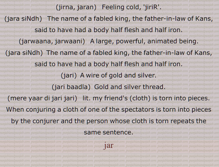   جر , جرنا سے,سہہ, برداشت کر, سہار,, جرانا,جران,جراون,جراند,جرن شکتی,جرنا,جریا,جریاں,جریند,جرن,جرے,جراں,جردا,جرساں,جر جانا,,جر کے,جر کے کھانا,جر لون,,جریجنا,جرنا,جراٹھا,جرانا,جراند,جرائے,جرلاون,جر جر,جرجرا,,جر,جر جیوکا,جرا,بڑھاپا, کھجور کے درخت کی ایک قسم,جرا آتر,جرا اوستھا,جرا مرا,جرادھی,جروآ,جروانا,جروانا,جری,جرٖیا,جروانا,جروانا,جروانہ,زور والا, بلوان,جسیم, تنومند,جراسندھ,جرکا,جرکا, زور, ہمت, حوصلہ,جرا,ذرا,تھوڑا,جرا جنا,جروٹھا,جری, ایٹم,جرے,جری,جری,سونے اور چاندی کی تار,جری بادلا,میرے یار دی جری جری,جروان,مذکر,قبرستان,جراند,جراح,سرجن,جراحی,جراریوں,  جرارہ, عقرب برج, زنگ,جرجرن,جر,جر جر, ایک قسم کا باریک کپڑا,,  ٹھنڈ,جرابرا, ناک بہنا, زکام, ,جراٹھرا,جراٹھڑا, بخار,تاپ,جرن, ٹھنڈ لگنا, From 'jarna' ; to suffer, to bear with equanimity, to sustain, endure.,jar,jaraana,jaraaNd,jarn shakti, jarna,jariya,jariyaaN,jaran,jar jaana,jar ke,,jar ke  khhaana,jar lawan,jareejna,jarna,,  To burn, to rot,jaraana,,jaraand,jaraay,jarlaawan,jar,  Old age,  jariya, jarjeewaka,jara, Frailty or weakness due to aging; also a demon; a type of palm tree,jara aatur,jara aawastha,jara mura,jaraadhi,   Disease of aging.,jarwa,jaraana,jari,jirwaan, jiraand, Cemetery, graveyard,,jaraah, Surgeon,jaraahi,jaraarioN,  Scorpio (astrological sign),jar,  Rust, , gold ,,jarjaran,jar,  Tear or rip in cloth,jar,jar jar,jar jara,  A little, ,jara,zara,jara jara, jara jara kar ke,jara koo jara si,jara di jara,jara bhar),jari,  An atom,,jara jinna,jara bara,jirna, jaran,jara siNdh,jarwaana, jarwaani, powerful,jara siNdh,  The name of a fabled king,,jari,jari baadla,Gold and silver thread,mere yaar di jari jari),jar, ਜਰਵਾਣਾ, ਜਰ , Mimusops Kauki ,ਜਰਾ,ਜਰਾਹ,ਜਰਾਹੀ,ਜਰਨਾ,  ਜਰਵਾਣੀ , ਜਡ਼ਯਾਂ ,ਜਰੀ 
  