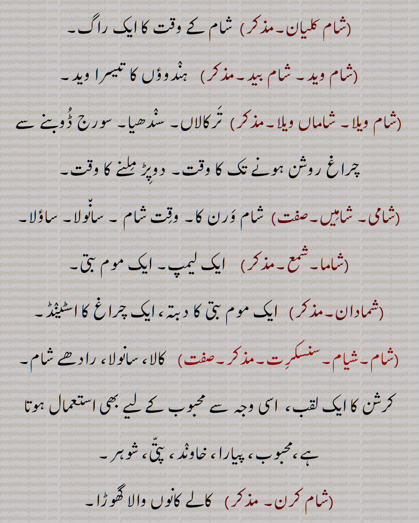  شام,  سورج غروب ہونے كا وقت, مغرب كا وقت, ترکالاں, سوٹی کے نچلے سرے, برا وقت, كثرت ,تعینات مظاہرین,شام دی نماز,شام غریباں,شاماں ویلا,شام کلیان,شام وید, شام بید,شام ویلا, دوپڑ ملنے کا وقت,شامی, شامیں,شام ورن کا,شاما,شمع, لیمپ,شمادان,شیام,  كالا,رادھے شام,محبوب,شام کرن, کالے کانوں والا گھوڑا,شام پھلی,کستوری بوٹی,شام دوارے,شام سلونا,شام سنددر,شامی کباب,شاما,شیاما, شمبا , سونگھنے والا,شاما, شامہ, Evening; one of the name of Krishna; Dark coloured black,shaam kalyaan,shaam wed, shaam bed,shaama, shama,A lamp, ,shamaadaan,A candlestick, a lamp stand, shaam, shaam phali, Delphinium brunonianum, shaam, shaam wed, sham bed,  shaama, shama daan,candlestick, a lamp stand, ਸ਼ਾਮ, ਸ਼ਮਾ,