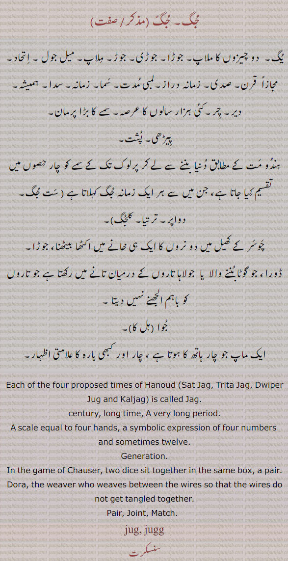 جگ, جُگ,,jug, ਜੁਗ,each of the four proposed times of hanoud, sat jag, pair, joint. match,  jag, ਜਗ,یُُگ,صدی,قرن,جوا,ایک سانپ,پیڑھی,پشت, ماپ، جُوا ہل کا, یُگ, جوڑا,جوڑی, ملاپ, اتحاد, پیڑھی, پُشت,