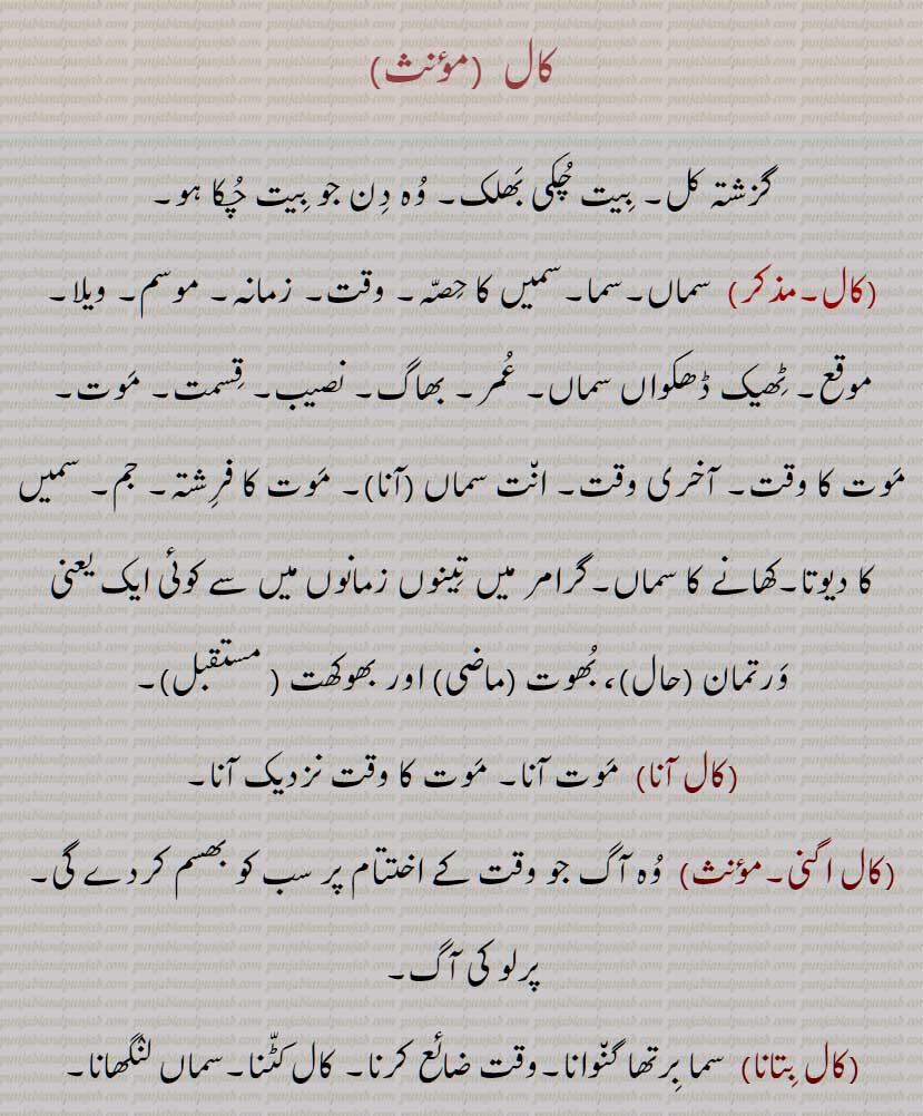  کال,گزشتہ کل, بیت چکی بھلک, وہ دن جو بیت چکا ہو, سماں,سما,سمیں کا حصہ, وقت, زمانہ, موسم, ویلا,موقع, ٹھیک ڈھکواں سماں, عمر, بھاگ, نصیب, قسمت, موت, موت کا وقت, آخری وقت, انت سماں (آنا), موت کا فرشتہ, جم, سمیں کا دیوتا,کھانے کا سماں, , کال اگنی,  کال بتانا, کال بس,کال وس, کال دے وس ہونا, کال بس ہونا,کال وس ہونا, کال بکال,کال بہ کال, کال بودھک, کال پرکھ, کال پھاس, کال  جال, کال چکر, کال دوت, کال دھرم, کال ڈنڈا, کال رات, کال راتری, کال روپ, کال ونڈ, کال سری, کال سوتر, کال شکتی, کال کٹنا, کال کر جانا, کال کوکنا,کال سرتے, کال کھنڈ, کال گمتی, کال ناتھ, کال واچک, کال واچی, کال ویلا, کالین, کال تخت,,اکال بنگا,, Time, period, epoch, era, age; grammar tense; tomorrow, age, season; death, fate; Yesterday, , kaal aana, kaal auna, kaal chakkar, The wheel of time, fate, kaal bodhak, kaal wachi, kaal wachak, kaal de wass hona, kaal sama, kaal siri, kaal beetana, kaal watauna, kaal batauna,kaal aNgiaari,  Cockle, kaal roop, kaal waND, kaal, ਕਾਲ, ਕਾਲ ਚੱਕਰ, ਕਾਲ ਬੋਧਕ, ਕਾਲ ਰੂਪਰੂ, ਕਾਲ ਵੰਡ, ਕਾਲ ਵਾਚਕ, ਵਾਚੀ ਕਾਲ, ਕਾਲ ਬੋਧਕ, 