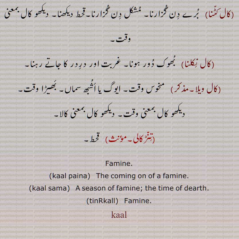 کال,کاڵ,کال کی تخفیف,قحط  خصوصاً اجناس کا,  بارش نہ ہونے سے  اناج کا فقدان, اڽائی, تھڑ, اناج وغیرہ نہ ملنے کی حالت, کھانے پینے کی چیزوں کی کمی, کسی چیز کے نہ ملنے یا درلبھ ہو جانے کی حالت, برا وقت,تنڑکالی,کال پاتر,کال پون,کال پینا,کال دا ماریا,کال دا ویلا,کال سما,کال کٹنا,کال نکلنا,کال ویلا,   قحط,  kaal paina, kaal sama, tinRkall, Famine, kaal,ਕਾਲ , ਕਾਲ਼ 