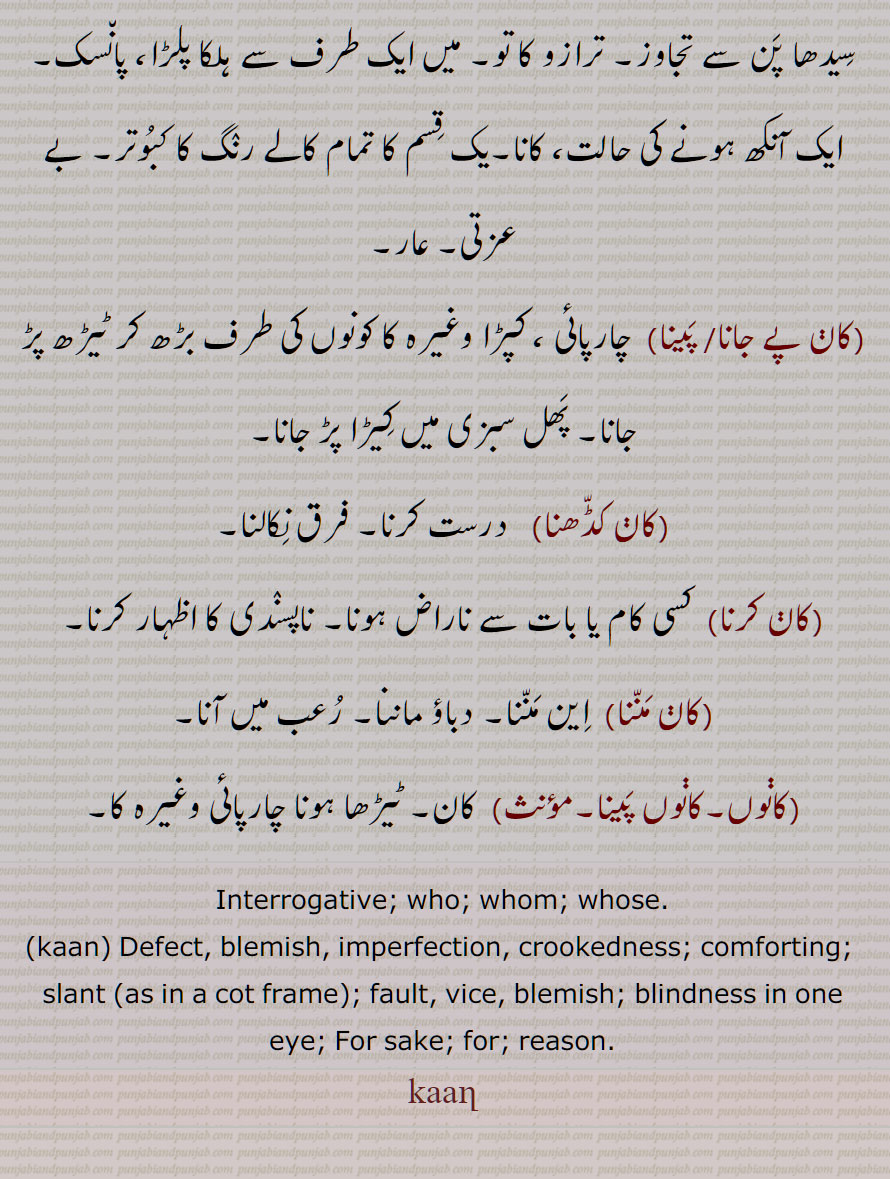 , کوں, کور,  کسی خاطر سے, خس وخاشاک , تیر,کانی, ٹیڑھ, چارپائی چوکھٹے یا کپڑے وغیرہ کا کونوں کی طرف سے بڑھ جانا,  عیب,ٹیڑھاپن, ایک آنکھ ہونے کی حالت, کانا, کبوتر,کان پے جانا,کان  پینا,پھل سبزی میں کیڑا پڑ جانا,کان کڈھنا,کان کرنا,کان مننا,دباؤ ماننا,کانوں,کانوں پینا, کاݨ, Interrogative, who; whom, whose,kaan, Defect, slant as in a cot frame, fault, blindness in one eye, for sake, for, reason,kaaղ,kaan,کان, ਕਾਣ, ਕਾਣਾ,kan,
