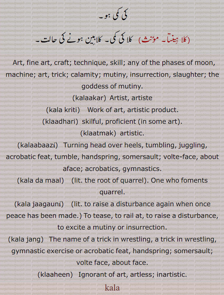   کلا ,کلا انتر,کلابازی,کلاتمک ,کلا جگانا, کلا جگاؤنی,کلا دا مال, کلا جنگ,  کلا جنگ چلانا, کلاجنگ لانا, کلاجنگ مارنا, کلا دھار, کلادھاری, کلا قدرت,کلا کار مصور, سیانا, چتر , کلا کاری, کلا کرتی , کلا مروڑنا, کلامئی,کلاوان, کلاونت, کلاوتی , کلاونت,کلاؤنت, کلونت, کلاؤنتنی,کلاونتنی,کلاونتی,کلانوتنی, کلاؤنتیانی, کلاہین, کلا ہینتا, ਕਲਾਕਾਰ ,kalaakar, ਕਲਾ ਕ੍ਰਿਤੀ ,kala kriti, ਕਲਾਧਾਰੀ ,klaadhari,ਕਲਾਤਮਕ ,klaatmak,ਕਲਾਬਾਜ਼ੀ, kalaabaazi, kala da maal,kala jaagauni,ਕਲਾ ਜੰਗ, kala jang, ਲਾਹੀਣ ,klaaheen, "کلا, ਕਲਾ , ਕਲਾ ,کلا اَن٘تر,کلابازی,کلاتَمِک , کلا جَنگ,   کلا قُدرت,  سِیانا, چَتُر  , کلا کرِتی , کلامَئی,   کلاوَن٘ت, کلاوَتی , کلاوَن٘ت,کلاؤن٘ت, کلَون٘ت ,کلاوَنتنی,کلاوَنتی,کلان٘وَتنی, کلاؤن٘تِیانی, کلاہِین, کلا ہِینتا, 