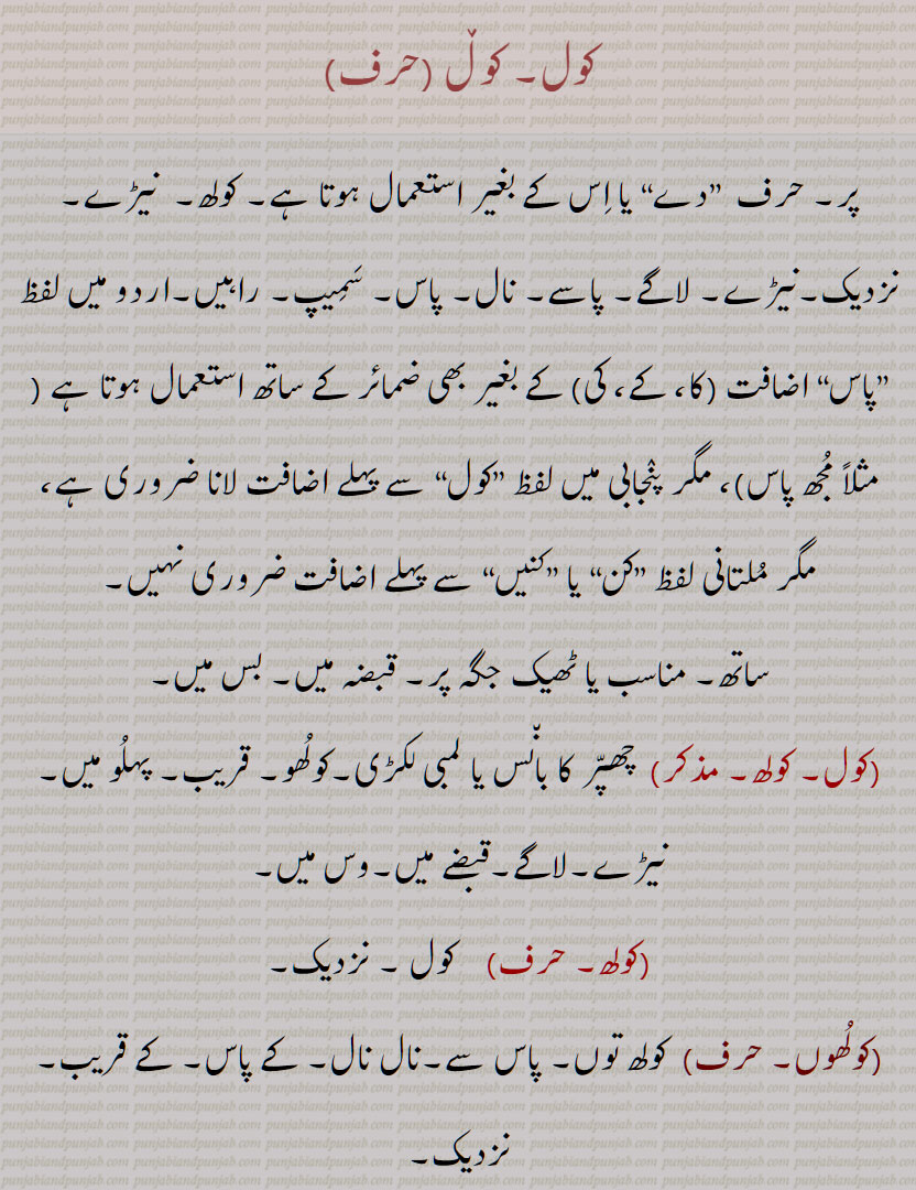 کول, کولھ,  نیڑے, نزدیک,نیڑے, لاگے,  چھپّر کا بان٘س یا لمبی لکڑی,کولُھوں,کول اَپّڑنا,کول کول,کول ڈُھکنا,کول ڈُھکن,کول وارہی,کول ہونا,کول دا,کوللا, کولو,کولُو,کولُوں,کولوں,کولو کول, کولو کولی,کولُوں,کولے, کوئِل, کُویل,  کوئیل  , کالے رنٛگ کا پرنٛدہ,کولٖیا, کوئِلٖیا,کول دا کانٛگ ہونا,کوئِل دا کانٛگ ہونا,کولاں کُوکنا,کولی,کولھار, کولُھو, کوہلُو,Near, by, with, in the keeping or possession of, bamboo or other wood laid over rafters to support the thatch, kol, kolauna, kol baiThna, kol kol, kolo kol, kol rakkhna, kol rahina, kol da, koloN, kol, koɭ, ਕੋਲ, ਕੋਲ਼, ਕੋਲ਼ ਕੋਲ਼ ,ਕੋਲ਼ ਦਾ, ਕੋਲ਼ਲਾ,  ਕੋਲੋਂ,   چھپر کا بانس یا لمبی لکڑی,کولھوں,کول اپڑنا ,کول ڈھکنا,کول ڈھکن ,کوللا, کولو ,کولوں,کولو کول, کولو کولی , کوئل, کویل , کالے رنگ کا پرندہ,کولیا, کوئلیا,کول دا کانگ ہونا,کوئل دا کانگ ہونا,کولاں کوکنا,کولی,کولھار, کولھو, کوہلو,