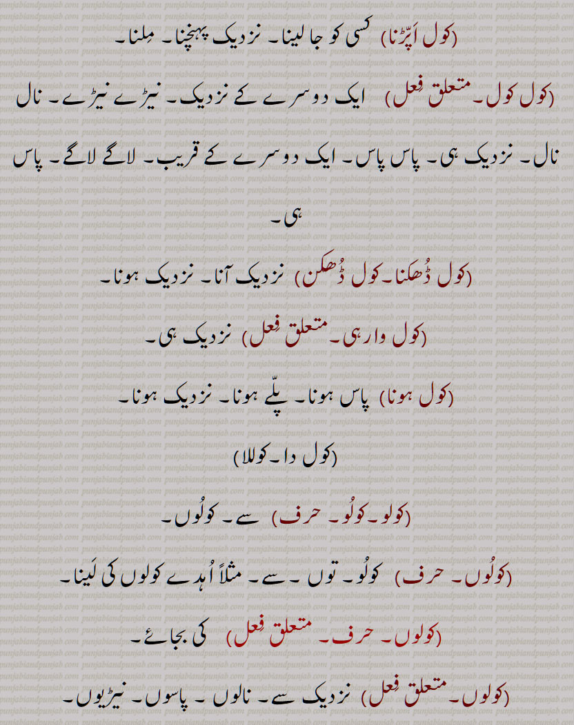 کول, کولھ,  نیڑے, نزدیک,نیڑے, لاگے,  چھپّر کا بان٘س یا لمبی لکڑی,کولُھوں,کول اَپّڑنا,کول کول,کول ڈُھکنا,کول ڈُھکن,کول وارہی,کول ہونا,کول دا,کوللا, کولو,کولُو,کولُوں,کولوں,کولو کول, کولو کولی,کولُوں,کولے, کوئِل, کُویل,  کوئیل  , کالے رنٛگ کا پرنٛدہ,کولٖیا, کوئِلٖیا,کول دا کانٛگ ہونا,کوئِل دا کانٛگ ہونا,کولاں کُوکنا,کولی,کولھار, کولُھو, کوہلُو,Near, by, with, in the keeping or possession of, bamboo or other wood laid over rafters to support the thatch, kol, kolauna, kol baiThna, kol kol, kolo kol, kol rakkhna, kol rahina, kol da, koloN, kol, koɭ, ਕੋਲ, ਕੋਲ਼, ਕੋਲ਼ ਕੋਲ਼ ,ਕੋਲ਼ ਦਾ, ਕੋਲ਼ਲਾ,  ਕੋਲੋਂ,   چھپر کا بانس یا لمبی لکڑی,کولھوں,کول اپڑنا ,کول ڈھکنا,کول ڈھکن ,کوللا, کولو ,کولوں,کولو کول, کولو کولی , کوئل, کویل , کالے رنگ کا پرندہ,کولیا, کوئلیا,کول دا کانگ ہونا,کوئل دا کانگ ہونا,کولاں کوکنا,کولی,کولھار, کولھو, کوہلو,