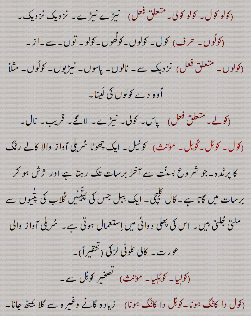 کول, کولھ,  نیڑے, نزدیک,نیڑے, لاگے,  چھپّر کا بان٘س یا لمبی لکڑی,کولُھوں,کول اَپّڑنا,کول کول,کول ڈُھکنا,کول ڈُھکن,کول وارہی,کول ہونا,کول دا,کوللا, کولو,کولُو,کولُوں,کولوں,کولو کول, کولو کولی,کولُوں,کولے, کوئِل, کُویل,  کوئیل  , کالے رنٛگ کا پرنٛدہ,کولٖیا, کوئِلٖیا,کول دا کانٛگ ہونا,کوئِل دا کانٛگ ہونا,کولاں کُوکنا,کولی,کولھار, کولُھو, کوہلُو,Near, by, with, in the keeping or possession of, bamboo or other wood laid over rafters to support the thatch, kol, kolauna, kol baiThna, kol kol, kolo kol, kol rakkhna, kol rahina, kol da, koloN, kol, koɭ, ਕੋਲ, ਕੋਲ਼, ਕੋਲ਼ ਕੋਲ਼ ,ਕੋਲ਼ ਦਾ, ਕੋਲ਼ਲਾ,  ਕੋਲੋਂ,   چھپر کا بانس یا لمبی لکڑی,کولھوں,کول اپڑنا ,کول ڈھکنا,کول ڈھکن ,کوللا, کولو ,کولوں,کولو کول, کولو کولی , کوئل, کویل , کالے رنگ کا پرندہ,کولیا, کوئلیا,کول دا کانگ ہونا,کوئل دا کانگ ہونا,کولاں کوکنا,کولی,کولھار, کولھو, کوہلو,