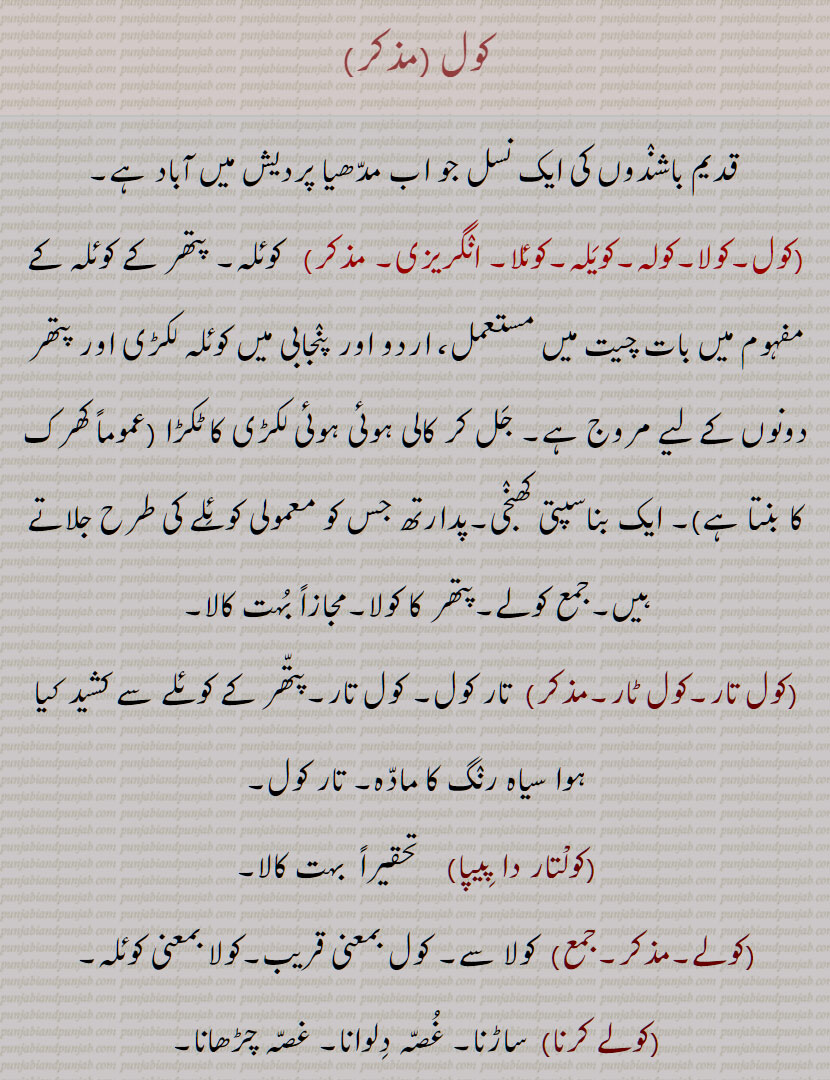 کول, قدیم باشندوں کی ایک نسل , کولا,کولہ,کویَلہ,کوئلا, کوئلہ, پتھر کا کوئلہ ,بناسپتی کھنجی,پتھر کا کولا ,کول تار,کول ٹار,تار کول,کولتار دا پِیپا,بہت کالا,کولے,کولے کرنا,کولی,کولیاں دے بھا, کولیاں دے مُل,کولیاں دِی دلالی وِچّ مُنہ کالا,کولا ہونا,کول ہَرْدار, کول خانَہ,کول دار, A tribe of ancient people who now live in Madhya Pradesh,kola, coal, steamcoal, charcoal,koliaN di kaan, A coal mine,koliaN di dalaali da mooNh kaala, koliaN de bha,coltar, Coaltar,coal, kol,    کولیاں دے مل,کولیاں دی دلالی وچ منہ کالا ,کول ہرْدار, کول خانہ , ਕੋਲ਼ਿਆਂ ਦੇ ਭਾਅ, ਕੋਲ਼ਾ, ਕੋਲਾ, ਕੋਲ਼ਿਆਂ ਦੀ ਦਲਾਲੀ ਵਿਚ ਮੂੰਹ ਕਾਲਾ , ਕੋਲ,