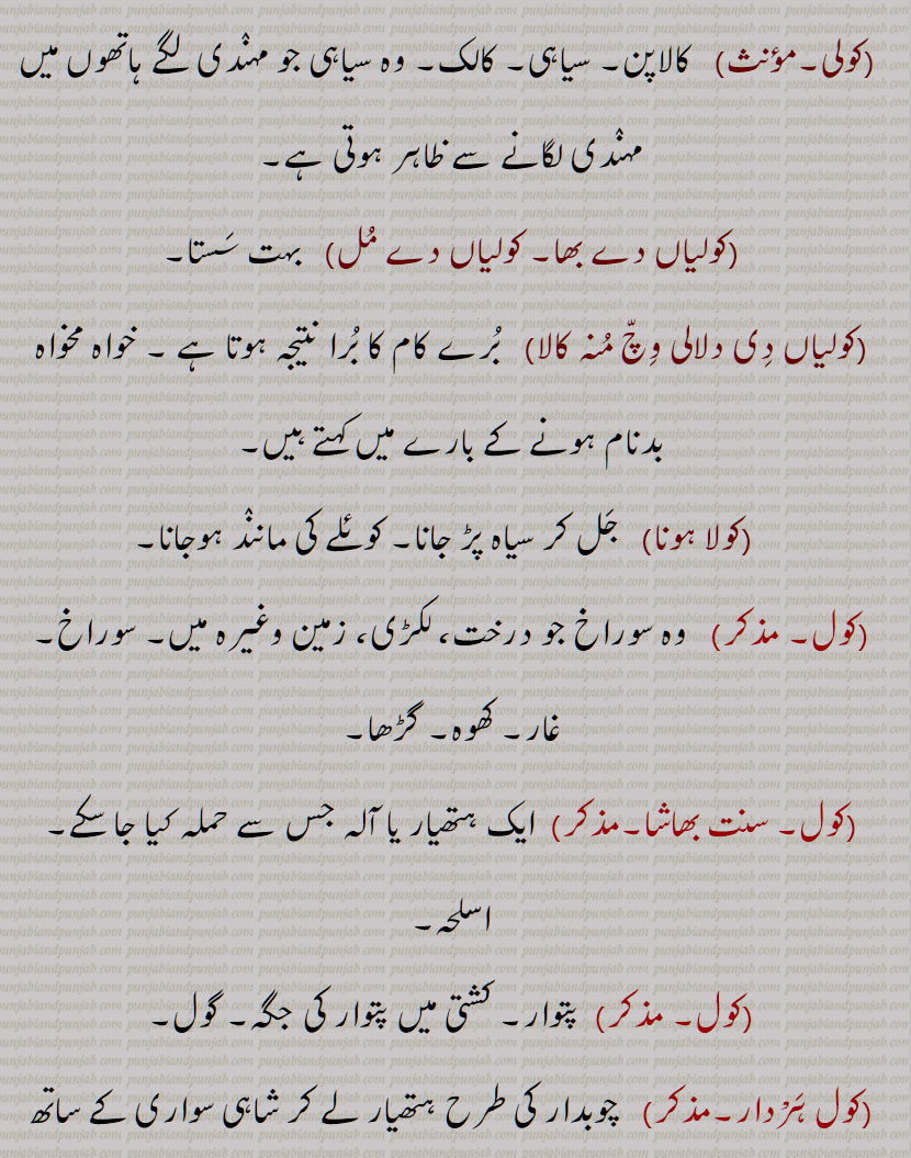 کول, قدیم باشندوں کی ایک نسل , کولا,کولہ,کویَلہ,کوئلا, کوئلہ, پتھر کا کوئلہ ,بناسپتی کھنجی,پتھر کا کولا ,کول تار,کول ٹار,تار کول,کولتار دا پِیپا,بہت کالا,کولے,کولے کرنا,کولی,کولیاں دے بھا, کولیاں دے مُل,کولیاں دِی دلالی وِچّ مُنہ کالا,کولا ہونا,کول ہَرْدار, کول خانَہ,کول دار, A tribe of ancient people who now live in Madhya Pradesh,kola, coal, steamcoal, charcoal,koliaN di kaan, A coal mine,koliaN di dalaali da mooNh kaala, koliaN de bha,coltar, Coaltar,coal, kol,    کولیاں دے مل,کولیاں دی دلالی وچ منہ کالا ,کول ہرْدار, کول خانہ , ਕੋਲ਼ਿਆਂ ਦੇ ਭਾਅ, ਕੋਲ਼ਾ, ਕੋਲਾ, ਕੋਲ਼ਿਆਂ ਦੀ ਦਲਾਲੀ ਵਿਚ ਮੂੰਹ ਕਾਲਾ , ਕੋਲ,