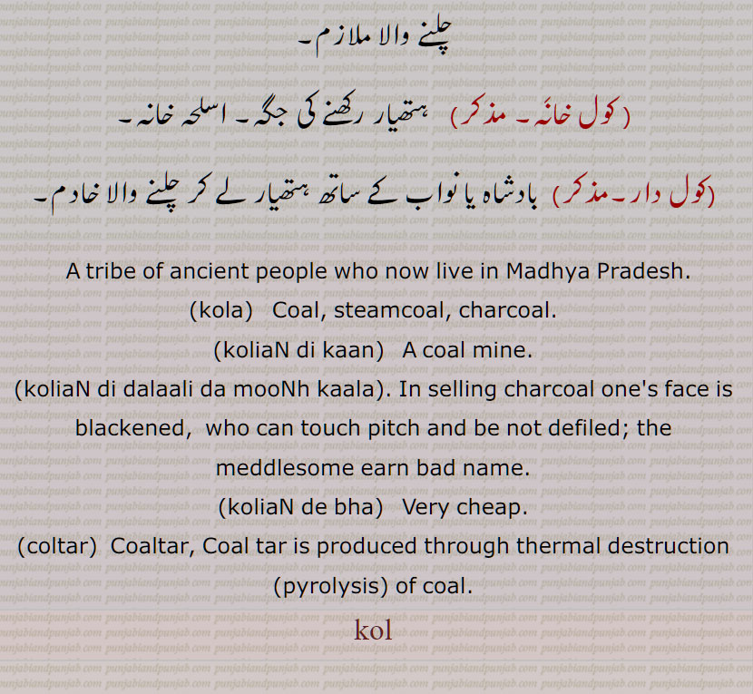 کول, قدیم باشندوں کی ایک نسل , کولا,کولہ,کویَلہ,کوئلا, کوئلہ, پتھر کا کوئلہ ,بناسپتی کھنجی,پتھر کا کولا ,کول تار,کول ٹار,تار کول,کولتار دا پِیپا,بہت کالا,کولے,کولے کرنا,کولی,کولیاں دے بھا, کولیاں دے مُل,کولیاں دِی دلالی وِچّ مُنہ کالا,کولا ہونا,کول ہَرْدار, کول خانَہ,کول دار, A tribe of ancient people who now live in Madhya Pradesh,kola, coal, steamcoal, charcoal,koliaN di kaan, A coal mine,koliaN di dalaali da mooNh kaala, koliaN de bha,coltar, Coaltar,coal, kol,    کولیاں دے مل,کولیاں دی دلالی وچ منہ کالا ,کول ہرْدار, کول خانہ , ਕੋਲ਼ਿਆਂ ਦੇ ਭਾਅ, ਕੋਲ਼ਾ, ਕੋਲਾ, ਕੋਲ਼ਿਆਂ ਦੀ ਦਲਾਲੀ ਵਿਚ ਮੂੰਹ ਕਾਲਾ , ਕੋਲ,